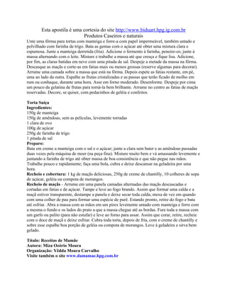 Esta apostila é uma cortesia do site http://www.biduart.hpg.ig.com.br
                            Produtos Caseiros e naturais
Unte uma fôrma para tortas com manteiga e forre-a com papel impermeável, também untado e
polvilhado com farinha de trigo. Bata as gemas com o açúcar até obter uma mistura clara e
espumosa. Junte a manteiga derretida (fria). Adicione o fermento à farinha, peneire-os; junte à
massa alternando com o leite. Misture e trabalhe a massa até que cresça e fique lisa. Adicione,
por fim, as claras batidas em neve com uma pitada de sal. Despeje a metade da massa na fôrma.
Descasque as maçãs e corte-as em fatias mais ou menos grossas (reserve algumas para decorar).
Arrume uma camada sobre a massa que está na fôrma. Depois espete as fatias restante, em pé,
uma ao lado da outra. Espalhe as frutas cristalizadas e as passas que terão ficado de molho em
rum ou conhaque, durante uma hora. Asse em forno moderado. Desenforme. Despeje por cima
um pouco da gelatina de frutas para torná-la bem brilhante. Arrume no centro as fatias de maçãs
reservadas. Decore, se quiser, com pedacinhos de geléia e confeitos.

Torta Suíça
Ingredientes:
150g de manteiga
150g de amêndoas, sem as películas, levemente torradas
1 clara de ovo
100g de açúcar
250g de farinha de trigo
1 pitada de sal
Preparo:
Bata em creme a manteiga com o sal e o açúcar; junte a clara sem bater e as amêndoas passadas
duas vezes pela máquina de moer (na peça fina). Misture muito bem e vá amassando levemente e
juntando a farinha de trigo até obter massa de boa consistência e que não pegue nas mãos.
Trabalhe pouco e rapidamente; faça uma bola, cubra e deixe descansar na geladeira por uma
hora.
Recheio e cobertura: 1 kg de maçãs deliciosas, 250g de creme de chantilly, 10 colheres de sopa
de açúcar, geléia ou compota de morangos.
Recheio de maçãs - Arrume em uma panela camadas alternadas das maçãs descascadas e
cortadas em fatias e de açúcar. Tampe e leve ao fogo brando. Assim que formar uma calda e a
maçã estiver transparente, destampe a panela e deixe secar toda calda; mexa de vez em quando
com uma colher de pau para formar uma espécie de purê. Estando pronto, retire do fogo e bata
até esfriar. Abra a massa com as mãos em um pirex levemente untado com manteiga e forre com
a mesma o fundo e os lados do prato a que a massa chegue até as bordas. Fure toda a massa com
um garfo ou palito (para não estufar) e leve ao forno para assar. Assim que corar, retire, recheie
com o doce de maçã e deixe esfriar. Cubra toda torta, depois de fria, com o creme de chantilly e
sobre esse espalhe boa porção de geléia ou compota de morangos. Leve à geladeira e sirva bem
gelado.

Título: Receitas de Mamãe
Autora: Miza Ozório Moura
Organização: Yêdda Moura Carvalho
Visite também o site www.damamae.hpg.com.br
 
