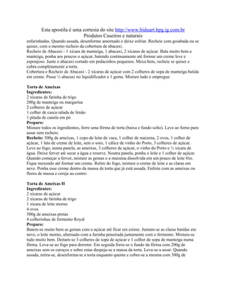 Esta apostila é uma cortesia do site http://www.biduart.hpg.ig.com.br
                            Produtos Caseiros e naturais
enfarinhadas. Quando assada, desenforme amornado e deixe esfriar. Recheie com goiabada ou se
quiser, com o mesmo recheio da cobertura de abacaxi.
Recheio de Abacaxi - 1 xícara de manteiga, 1 abacaxi, 2 xícaras de açúcar. Bata muito bem a
manteiga, ponha aos poucos o açúcar, batendo continuamente até formar um creme leve e
esponjoso. Junte o abacaxi cortado em pedacinhos pequenos. Mexa bem, recheie se quiser e
cubra completamente a torta.
Cobertura e Recheio de Abacaxi - 2 xícaras de açúcar com 2 colheres de sopa de manteiga batida
em creme. Passe ½ abacaxi no liquidificador e 1 gema. Misture tudo e empregue.

Torta de Ameixas
Ingredientes:
2 xícaras de farinha de trigo
200g de manteiga ou margarina
2 colheres de açúcar
1 colher de casca ralada de limão
1 pitada de canela em pó
Preparo:
Misture todos os ingredientes, forre uma fôrma de torta (baixa e fundo solto). Leve ao forno para
assar sem recheio.
Recheio: 300g de ameixas, 1 copo de leite de vaca, 1 colher de maizena, 2 ovos, 1 colher de
açúcar, 1 lata de creme de leite, sem o soro, 1 cálice de vinho do Porto, 3 colheres de açúcar.
Leve ao fogo, numa panela, as ameixas, 3 colheres de açúcar, o vinho do Porto e ½ xícara de
água. Deixe ferver até secar a água e reserve. Noutra panela, ponha o leite e 1 colher de açúcar.
Quando começar a ferver, misture as gemas e a maizena dissolvida em um pouco de leite frio.
Fique mexendo até formar um creme. Retire do fogo, misture o creme de leite e as claras em
neve. Ponha esse creme dentro da massa de torta que já está assada. Enfeite com as ameixas ou
flores de massa e cereja ao centro.

Torta de Ameixas II
Ingredientes:
2 xícaras de açúcar
2 xícaras de farinha de trigo
1 xícara de leite morno
4 ovos
500g de ameixas pretas
4 colherinhas de fermento Royal
Preparo:
Batem-se muito bem as gemas com o açúcar até ficar em creme. Juntam-se as claras batidas em
neve, o leite morno, alternado com a farinha peneirada juntamente com o fermento. Mistura-se
tudo muito bem. Deitam-se 3 colheres de sopa de açúcar e 1 colher de sopa de manteiga numa
fôrma. Leva-se ao fogo para derreter. Em seguida forra-se o fundo da fôrma com 200g de
ameixas sem os caroços e sobre estas despeja-se a massa da torta. Leva-se a assar. Quando
assada, retira-se, desenforma-se a torta enquanto quente e cobre-se a mesma com 300g de
 