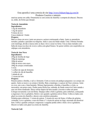 Esta apostila é uma cortesia do site http://www.biduart.hpg.ig.com.br
                            Produtos Caseiros e naturais
ameixas pretas em calda. Ornamenta-se com creme de chantilly e compota de abacaxi. Decora-
se, então, da forma que desejar.

Torta de Amendoim
Ingredientes:
½ kg de amendoim
½ kg de açúcar
9 claras de ovo
Casca ralada de 1 limão
Preparo:
Bata as claras em neve; junte aos poucos o açúcar continuando a bater. Junte os amendoins
torrados, pelados e passados na máquina. Junte a casca de limão ralada. Unte 2 fôrmas forradas
com manteiga, divida a massa entre as duas e leve a assar no forno. Una as duas metades com
baba-de-moça (ou doce de ovos) e cubra com glacê branco. Se quiser enfeite com suspirinhos ou
salpique com amendoins.

Torta de Ano Novo
Ingredientes:
250g de farinha de trigo
180g de manteiga
180g de açúcar
100g de nozes com casca
100g de cerejas cristalizadas
3 ovos
½ colher de sopa de fermento
½ colher de chá de baunilha
1 pitada de sal
½ xícara de leite
Preparo:
Peneire juntos a farinha, o sal e o fermento. Corte as nozes em pedaços pequenos e as cerejas em
quatro. Junte as nozes e as cerejas à farinha. Bata a manteiga e o açúcar até ficar cremosa. Junte
os ovos, um a um, e bata bastante. Misture ligeiramente a farinha, a baunilha e o leite, se
necessário, um pouco mais. Ponha numa fôrma lisa, redonda, de fundo removível, bem untada e
asse em forno moderado. Deixe esfriar depois de bem assado e inverta-o sobre um prato.
Coloque novamente o aro da fôrma. Despeje sobre o bolo a gelatina, para cobertura, começando
a engrossar e leve à geladeira. Retire o aro quando a gelatina estiver firme. Cubra os lados com
glacê ou creme de chantilly e decore com confeitos prateados.
Gelatina para cobertura: ½ xícara de açúcar, 2 xícaras de suco de frutas, 6 folhas de gelatina
vermelha. Leve a gelatina, o suco de frutas e ½ xícara de açúcar ao fogo, mexendo até dissolver
bem. Esfrie e quando começar a engrossar e coagular ponha sobre o bolo e leve à geladeira.
Decore os lados com glacê ou creme de chantilly.

Torta de Café
 