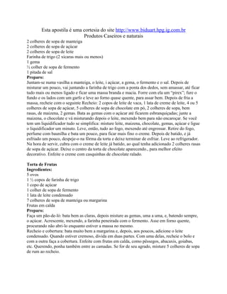 Esta apostila é uma cortesia do site http://www.biduart.hpg.ig.com.br
                            Produtos Caseiros e naturais
2 colheres de sopa de manteiga
2 colheres de sopa de açúcar
2 colheres de sopa de leite
Farinha de trigo (2 xícaras mais ou menos)
1 gema
½ colher de sopa de fermento
1 pitada de sal
Preparo:
Juntam-se numa vasilha a manteiga, o leite, i açúcar, a gema, o fermento e o sal. Depois de
misturar um pouco, vai juntando a farinha de trigo com a ponta dos dedos, sem amassar, até ficar
tudo mais ou menos ligado e ficar uma massa branda e macia. Forre com ela um “pirex”; fure o
fundo e os lados com um garfo e leve ao forno quase quente, para assar bem. Depois de fria a
massa, recheie com o seguinte Recheio: 2 copos de leite de vaca, 1 lata de creme de leite, 4 ou 5
colheres de sopa de açúcar, 5 colheres de sopa de chocolate em pó, 2 colheres de sopa, bem
rasas, de maizena, 2 gemas. Bata as gemas com o açúcar até ficarem esbranquiçadas; junte a
maizena, o chocolate e vá misturando depois o leite, mexendo bem para não encaroçar. Se você
tem um liquidificador tudo se simplifica: misture leite, maizena, chocolate, gemas, açúcar e ligue
o liquidificador um minuto. Leve, então, tudo ao fogo, mexendo até engrossar. Retire do fogo,
perfume com baunilha e bata um pouco, para ficar mais fino o creme. Depois de batido, e já
esfriado um pouco, despeje-o na fôrma da torta e deixe terminar de esfriar. Leve ao refrigerador.
Na hora de servir, cubra com o creme de leite já batido, ao qual tenha adicionado 2 colheres rasas
de sopa de açúcar. Deixe o centro da torta de chocolate aparecendo., para melhor efeito
decorativo. Enfeite o creme com casquinhas de chocolate ralado.

Torta de Frutas
Ingredientes:
5 ovos
1 ½ copos de farinha de trigo
1 copo de açúcar
1 colher de sopa de fermento
1 lata de leite condensado
7 colheres de sopa de manteiga ou margarina
Frutas em calda
Preparo:
Faça um pão-de-ló: bata bem as claras, depois misture as gemas, uma a uma, e, batendo sempre,
o açúcar. Acrescente, mexendo, a farinha peneirada com o fermento. Asse em forno quente,
procurando não abri-lo enquanto estiver a massa no mesmo.
Recheio e cobertura: bata muito bem a margarina e, depois, aos poucos, adicione o leite
condensado. Quando estiver cremoso, divida em duas partes. Com uma delas, recheie o bolo e
com a outra faça a cobertura. Enfeite com frutas em calda, como pêssegos, abacaxis, goiabas,
etc. Querendo, ponha também entre as camadas. Se for de seu agrado, misture 5 colheres de sopa
de rum ao recheio.
 