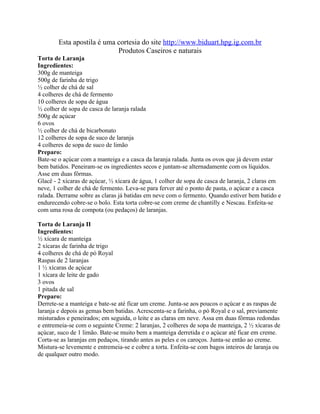 Esta apostila é uma cortesia do site http://www.biduart.hpg.ig.com.br
                            Produtos Caseiros e naturais
Torta de Laranja
Ingredientes:
300g de manteiga
500g de farinha de trigo
½ colher de chá de sal
4 colheres de chá de fermento
10 colheres de sopa de água
½ colher de sopa de casca de laranja ralada
500g de açúcar
6 ovos
½ colher de chá de bicarbonato
12 colheres de sopa de suco de laranja
4 colheres de sopa de suco de limão
Preparo:
Bate-se o açúcar com a manteiga e a casca da laranja ralada. Junta os ovos que já devem estar
bem batidos. Peneiram-se os ingredientes secos e juntam-se alternadamente com os líquidos.
Asse em duas fôrmas.
Glacê - 2 xícaras de açúcar, ½ xícara de água, 1 colher de sopa de casca de laranja, 2 claras em
neve, 1 colher de chá de fermento. Leva-se para ferver até o ponto de pasta, o açúcar e a casca
ralada. Derrame sobre as claras já batidas em neve com o fermento. Quando estiver bem batido e
endurecendo cobre-se o bolo. Esta torta cobre-se com creme de chantilly e Nescau. Enfeita-se
com uma rosa de compota (ou pedaços) de laranjas.

Torta de Laranja II
Ingredientes:
½ xícara de manteiga
2 xícaras de farinha de trigo
4 colheres de chá de pó Royal
Raspas de 2 laranjas
1 ½ xícaras de açúcar
1 xícara de leite de gado
3 ovos
1 pitada de sal
Preparo:
Derrete-se a manteiga e bate-se até ficar um creme. Junta-se aos poucos o açúcar e as raspas de
laranja e depois as gemas bem batidas. Acrescenta-se a farinha, o pó Royal e o sal, previamente
misturados e peneirados; em seguida, o leite e as claras em neve. Assa em duas fôrmas redondas
e entremeia-se com o seguinte Creme: 2 laranjas, 2 colheres de sopa de manteiga, 2 ½ xícaras de
açúcar, suco de 1 limão. Bate-se muito bem a manteiga derretida e o açúcar até ficar em creme.
Corta-se as laranjas em pedaços, tirando antes as peles e os caroços. Junta-se então ao creme.
Mistura-se levemente e entremeia-se e cobre a torta. Enfeita-se com bagos inteiros de laranja ou
de qualquer outro modo.
 