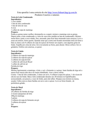 Esta apostila é uma cortesia do site http://www.biduart.hpg.ig.com.br
                            Produtos Caseiros e naturais
Torta de Leite Condensado
Ingredientes:
1 coco ralado
1 lata de leite condensado
1 lata de leite de vaca
4 ovos
1 colher de sopa de manteiga
Preparo:
Ponha as gemas numa vasilha e desmanche-os a seguir; misture a manteiga com as gemas.
Depois junte o leite condensado e o leite de vaca (este medido na lata do condensado). Misture
muito bem e junte o coco ralado, fino, mexendo, para ficar bem misturado (sem caroços). Leve a
assar em torteira, forno quente. Quando notar que a torta está ficando moreninha retire do forno e
bata as claras com 8 colheres de sopa de açúcar até formar um suspiro, com algumas gotas de
limão. Espalhe por cima da torta e leve novamente ao forno, para dourar. Deixe esfriar e leve à
geladeira. Enfeite com ameixas, se quiser.

Torta de Limão
Ingredientes:
2 colheres de sopa de manteiga
2 colheres de sopa de açúcar
2 colheres de sopa de leite
1 colher de café de pó Royal
1 colher de café de sal
Farinha de trigo
Preparo:
Misture ligeiramente a manteiga, o leite, o sal, o fermento e o açúcar. Junte farinha de trigo até a
massa ficar macia (não deve ser muito trabalhada). Asse e deixe esfriar.
Creme: 1 lata de leite condensado, 2 claras em neve, 4 colheres (sopa) de açúcar, ¼ de xícara de
chá de suco de limão. Bata o leite condensado durante uns 20 minutos no liqüidificador,
acrescentando, aos poucos, o suco de limão, para não talhar. Despeje essa mistura na massa,
assada. Cubra com as claras batidas em neve com o açúcar. Leve ao forno brando , de
preferência gelado.

Torta de Maçã
Ingredientes:
10 colheres de farinha de trigo
2 xícaras (pequenas) de leite
200g de manteiga
2 gemas
2 colheres de sopa de fermento em pó
2 colheres de açúcar
Sal
Preparo:
 