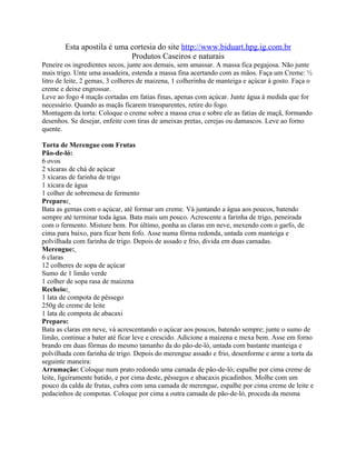 Esta apostila é uma cortesia do site http://www.biduart.hpg.ig.com.br
                            Produtos Caseiros e naturais
Peneire os ingredientes secos, junte aos demais, sem amassar. A massa fica pegajosa. Não junte
mais trigo. Unte uma assadeira, estenda a massa fina acertando com as mãos. Faça um Creme: ½
litro de leite, 2 gemas, 3 colheres de maizena, 1 colherinha de manteiga e açúcar à gosto. Faça o
creme e deixe engrossar.
Leve ao fogo 4 maçãs cortadas em fatias finas, apenas com açúcar. Junte água à medida que for
necessário. Quando as maçãs ficarem transparentes, retire do fogo.
Montagem da torta: Coloque o creme sobre a massa crua e sobre ele as fatias de maçã, formando
desenhos. Se desejar, enfeite com tiras de ameixas pretas, cerejas ou damascos. Leve ao forno
quente.

Torta de Merengue com Frutas
Pão-de-ló:
6 ovos
2 xícaras de chá de açúcar
3 xícaras de farinha de trigo
1 xícara de água
1 colher de sobremesa de fermento
Preparo:
Bata as gemas com o açúcar, até formar um creme. Vá juntando a água aos poucos, batendo
sempre até terminar toda água. Bata mais um pouco. Acrescente a farinha de trigo, peneirada
com o fermento. Misture bem. Por último, ponha as claras em neve, mexendo com o garfo, de
cima para baixo, para ficar bem fofo. Asse numa fôrma redonda, untada com manteiga e
polvilhada com farinha de trigo. Depois de assado e frio, divida em duas camadas.
Merengue:
6 claras
12 colheres de sopa de açúcar
Sumo de 1 limão verde
1 colher de sopa rasa de maizena
Recheio:
1 lata de compota de pêssego
250g de creme de leite
1 lata de compota de abacaxi
Preparo:
Bata as claras em neve, vá acrescentando o açúcar aos poucos, batendo sempre; junte o sumo de
limão, continue a bater até ficar leve e crescido. Adicione a maizena e mexa bem. Asse em forno
brando em duas fôrmas do mesmo tamanho da do pão-de-ló, untada com bastante manteiga e
polvilhada com farinha de trigo. Depois do merengue assado e frio, desenforme e arme a torta da
seguinte maneira:
Arrumação: Coloque num prato redondo uma camada de pão-de-ló; espalhe por cima creme de
leite, ligeiramente batido, e por cima deste, pêssegos e abacaxis picadinhos. Molhe com um
pouco da calda de frutas, cubra com uma camada de merengue, espalhe por cima creme de leite e
pedacinhos de compotas. Coloque por cima a outra camada de pão-de-ló, proceda da mesma
 
