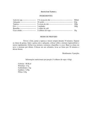 SOUFLÊ DE TAPIOCA

                                           INGREDIENTES

Leite de soja ----------------------    3 ¾ xícara de chá -------------------------------------     500ml
Adoçante --------------------------     10 sachês -----------------------------------------------   0,8g
Tapioca ----------------------------    ¾ xícara de chá ---------------------------------------     100g
Ovo ---------------------------------   3 unidades                                                  180g
Baunilha ---------------------------    1 colher de café
Coco ralado -----------------------     3 colheres de sopa ------------------------------------     19g


                                            MODO DE PREPARO

               Ferver o leite, juntar a tapioca e mexer sempre durante 10 minutos. Separar
as claras da gemas, bater a gema com o adoçante, colocar sobre a mistura (tapioca/leite) e
mexer rapidamente. Esfriar essa mistura e misturar a baunilha e o coco. Bater as claras em
neve e misturar por último. Colocar em um refratário, levar ao forno por 30 minutos e
deixar dourar.

                                                                                Rendimento: 9 porções


                    Informações nutricionais por porção (3 colheres de sopa = 6,6g)

        Calorias: 88 Kcal
        Proteínas: 3,7g
        Carboidratos: 12g
        Lipídeos: 3,49g
        Fibras: 0,9g
 