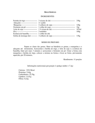 BOLO SIMPLES

                                           INGREDIENTES

Farinha de trigo -------------------    3 xícaras de chá ---------------------------------------   338g
Adoçante --------------------------     11 sachês
Margarina -------------------------     2 colheres de sopa ------------------------------------    120g
Fermento em pó ------------------       1 colher de sopa ---------------------------------------   16g
Leite de soja ----------------------    1 ½ xícara de chá -------------------------------------    187ml
Ovo ---------------------------------   3 unidades                                                 180g
Essência de baunilha -------------      1 colher de chá
Geléia de morango diet ----------       3 colheres de sopa ------------------------------------    136g


                                            MODO DE PREPARO

              Separa as claras das gemas. Bater na batedeira as gemas, a margarina e o
adoçante até misturarem. Acrescentar a farinha de trigo, o leite de soja e a essência de
baunilha, bater por mais 3 minutos e acrescentar o fermento em pó. Untar a forma com
margarina e farinha de trigo, colocar a mistura na forma e levar ao forno, previamente
aquecido, por 50 minutos.

                                                                              Rendimento: 11 porções


                     Informações nutricionais por porção (1 pedaço médio = 7,3g)

        Calorias: 225,9 Kcal
        Proteínas: 5,44g
        Carboidratos: 25,78g
        Lipídeos: 11,01g
        Fibras: 0,22g
 