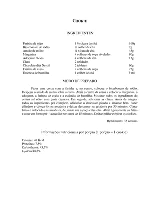 COOKIE

                                   INGREDIENTES

Farinha de trigo                          1 ½ xícara de chá                           160g
Bicarbonato de sódio                      ½ colher de chá                             2g
Amido de milho                            ½ xícara de chá                             45g
Margarina                                 4 colheres de sopa niveladas                80g
Adoçante Stevia                           4 colheres de chá                           15g
Clara                                     2 unidades
Chocolate diet Nestlé                     2 tabletes                                  60g
Farinha de aveia                          2 colheres de sopa                          22g
Essência de baunilha                      1 colher de chá                             5 ml

                                MODO DE PREPARO
        Fazer uma coroa com a farinha e, no centro, coloque o bicarbonato de sódio.
Despejar o amido de milho sobre a coroa. Abrir o centro da coroa e colocar a margarina, o
adoçante, a farinha de aveia e a essência de baunilha. Misturar todos os ingredientes do
centro até obter uma pasta cremosa. Em seguida, adicionar as claras. Antes de integrar
todos os ingredientes por completo, adicionar o chocolate picado e amassar bem. Fazer
cilindros e coloca-los na assadeira e deixar descansar na geladeira por 30 minutos. Cortar
fatias e coloca-las na assadeira, deixando um espaço entre elas. Abrir ligeiramente as fatias
e assar em forno pré – aquecido por cerca de 15 minutos. Deixar esfriar e retirar os cookies.

                                                                    Rendimento: 35 cookies


               Informações nutricionais por porção (1 porção = 1 cookie)

Calorias: 47 Kcal
Proteínas: 7,5%
Carboidratos: 43,7%
Lipídeos:48,8%
 
