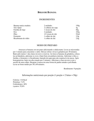 BOLO DE BANANA

                                   INGREDIENTES

Banana nanica madura                      2 unidades                                 150g
Tal e Qual                                2 colheres de sopa                         4g
Farinha de trigo                          1 xícara de chá                            88g
Ovo                                       2 unidades                                 102g
Óleo                                      1/3 xícara de chá                          52ml
Fermento                                  1 colher de chá                            3,9g
Bicarbonato de sódio                      1 colher de chá                            2,8g


                                MODO DE PREPARO
        Amassar as bananas em um prato adicionando o edulcorante. Levar ao microondas
por 1 minuto para concentrar o sabor. Deixar esfriar e levar à geladeira por 30 minutos.
Bater pelo menos 1 das claras em neve e reservar. Ao tirar as bananas da geladeira, coloca-
las na batedeira, adicionar os ovos e bater bem em potência máxima. Adicionar o óleo, a
farinha, o fermento e o bicarbonato, batendo devagar para não expulsa-lo da massa. Após
homogeneizar, bater em alta rotação por 2 minutos. Adicionar a clara em neve com o
auxílio de uma colher. Despejar a massa em uma forma de pudim untada e polvilhada.
Levar ao forno médio por 30 a 40 minutos.

                                                                     Rendimento: 9 porções


            Informações nutricionais por porção (1 porção = 2 fatias = 50g)

Calorias: 116 Kcal
Proteínas: 7,2%
Carboidratos: 40%
Lipídeos: 52,8%
 