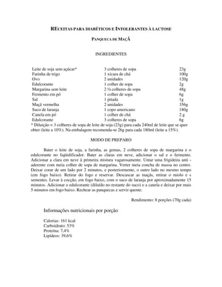 RECEITAS PARA DIABÉTICOS E INTOLERANTES À LACTOSE
                                   PANQUECA DE MAÇÃ


                                     INGREDIENTES


 Leite de soja sem açúcar*                 3 colheres de sopa                         23g
 Farinha de trigo                          1 xícara de chá                            100g
 Ovo                                       2 unidades                                 120g
 Edulcorante                               1 colher de sopa                           2g
 Margarina sem leite                       2 ½ colheres de sopa                       48g
 Fermento em pó                            1 colher de sopa                           6g
 Sal                                       1 pitada                                   1g
 Maçã vermelha                             2 unidades                                 356g
 Suco de laranja                           1 copo americano                           180g
 Canela em pó                              1 colher de chá                            2g
 Edulcorante                               3 colheres de sopa                         6g
* Diluição = 3 colheres de sopa de leite de soja (23g) para cada 240ml de leite que se quer
obter (leite a 10%). Na embalagem recomenda-se 26g para cada 180ml (leite a 15%).

                                  MODO DE PREPARO

       Bater o leite de soja, a farinha, as gemas, 2 colheres de sopa de margarina e o
edulcorante no liqüidificador. Bater as claras em neve, adicionar o sal e o fermento.
Adicionar a clara em neve à primeira mistura vagarosamente. Untar uma frigideira anti -
aderente com meia colher de sopa de margarina. Verter meia concha de massa no centro.
Deixar corar de um lado por 2 minutos, e posteriormente, o outro lado no mesmo tempo
(em fogo baixo). Retirar do fogo e reservar. Descascar as maçãs, retirar o miolo e s
sementes. Levar à cocção, em fogo baixo, com o suco de laranja por aproximadamente 15
minutos. Adicionar o edulcorante (diluído no restante do suco) e a canela e deixar por mais
5 minutos em fogo baixo. Rechear as panquecas e servir quente.

                                                          Rendimento: 8 porções (70g cada)

       Informações nutricionais por porção
       Calorias: 161 kcal
       Carboidrato: 53%
       Proteína: 7,4%
       Lipídeos: 39,6%
 