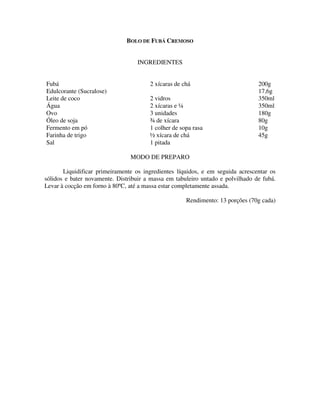 BOLO DE FUBÁ CREMOSO


                                   INGREDIENTES


Fubá                                   2 xícaras de chá                         200g
Edulcorante (Sucralose)                                                         17,6g
Leite de coco                          2 vidros                                 350ml
Água                                   2 xícaras e ¼                            350ml
Ovo                                    3 unidades                               180g
Óleo de soja                           ¾ de xícara                              80g
Fermento em pó                         1 colher de sopa rasa                    10g
Farinha de trigo                       ½ xícara de chá                          45g
Sal                                    1 pitada

                                MODO DE PREPARO

       Liquidificar primeiramente os ingredientes líquidos, e em seguida acrescentar os
sólidos e bater novamente. Distribuir a massa em tabuleiro untado e polvilhado de fubá.
Levar à cocção em forno à 80ºC, até a massa estar completamente assada.

                                                     Rendimento: 13 porções (70g cada)
 