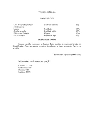 VITAMINA DE GOIABA


                                   INGREDIENTES


Leite de soja (Soymilk) ou             3 colheres de sopa                       20g
extrato de soja
Laranja                                3 unidades                               657g
Goiaba vermelha                        1 unidade média                          157g
Edulcorante Calorim                    12 gotas                                 0,7ml
Flocos de aveia                        1 colher de sopa                         10g

                                MODO DE PREPARO

        Limpar a goiaba e espremer as laranjas. Bater a goiaba e o suco das laranjas no
liquidificador. Coar, acrescentar os outros ingredientes e bater novamente. Servir em
seguida.


                                                    Rendimento: 2 porções (200ml cada)


      Informações nutricionais por porção
      Calorias: 121 kcal
      Carboidrato: 70%
      Proteína: 9,7%
      Lipídeos: 20,3%
 