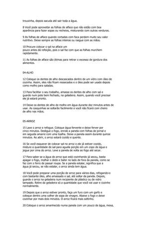 trouxinha, depois sacuda até sair toda a água.

8 Você pode aproveitar as folhas de alface que não estão com boa
aparência para fazer sopas ou recheios, misturando com outras verduras.

9 As folhas de alface quando cortadas com faca perdem muito seu valor
nutritivo. Deixe sempre as folhas inteiras ou rasgue com as mãos.

10 Procure colocar o sal na alface um
pouco antes dá refeição, pois o sal faz com que as folhas murchem
rapidamente.

11 As folhas de alface são ótimas para retirar o excesso de gordura dos
alimentos.


04-ALHO

12 Coloque os dentes de alho descascados dentro de um vidro com óleo de
cozinha. Assim, eles não ficam ressecados e o óleo pode ser usado depois
como molho para saladas.

13 Para facilitar o seu trabalho, amasse os dentes de alho com sal e
guarde num pote bem fechado, na geladeira. Assim, quando você precisar
ele já estará pronto.

14 Deixe os dentes de alho de molho em água durante dez minutos antes de
usar. As casquinhas se soltarão facilmente e você não ficará com cheiro
de alho nas mãos.


05-ARROZ

15 Lave o arroz e refogue. Coloque água fervente e deixe ferver por
cinco minutos. Desligue o fogo, enrole a panela com folhas de jornal e
em seguida amarre com uma toalha. Deixe a panela assim durante quinze
minutos. Ao abrir, o arroz estará cozido e quente.

16 Se você esquecer de colocar sal no arroz e ele já estiver cozido,
misture a quantidade de sal para aguela porção em um copo de água e
jogue por cima do arroz. Leve a panela de volta ao fogo até secar.

17 Para saber se a água do arroz que está cozinhando já secou, basta
apagar o fogo, molhar o dedo e bater no lado de fora da panela, como se
faz com o ferro de passar roupa. Se a panela estalar, significa que a
água já secou, se não estalar, o arroz ainda tem água.

18 Você pode preparar uma porção de arroz para vários dias, refogando-o
com bastante óleo, alho amassado e sal, até soltar da panela. Depois,
guarde o arroz na geladeira num recipiente de plástico ou de vidro
tampado. Retire da geladeira só a quantidade que você vai usar e cozinhe
normalmente.

19 Depois que o arroz estiver pronto, faça um furo com um garfo e
coloque dentro uma colher de sopa de vinagre. Abaixe o fogo e deixe
cozinhar por mais dois minutos. O arroz ficará mais soltinho.

20 Coloque o arroz amanhecido numa panela com um pouco de água, mexa,
 