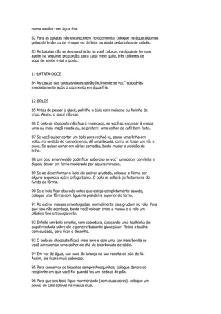 numa vasilha com água fria.

82 Para as batatas não escurecerem no cozimento, coloque na água algumas
gotas de limão ou de vinagre ou de leite ou ainda pedacinhos de cebola.

83 As batatas não se desmancharão se você colocar, na água de fervura,
azeite na seguinte proporção: para cada meio quilo, três colheres de
sopa de azeite e sal a gosto.


11-bATATA-DOCE

84 As cascas das batatas-doces sairão facilmente se vocˆ colocá-las
imediatamente após o cozimento em água fria.


12-BOLOS

85 Antes de passar o glacê, polvilhe o bolo com maisena ou farinha de
trigo. Assim, o glacê não cai.

86 O bolo de chocolate não ficará ressecado, se você acrescentar à massa
uma ou meia maçã ralada ou, se preferir, uma colher de café bem forte.

87 Se você quiser cortar um bolo para recheá-lo, passe uma linha em
volta, no sentido do comprimento, dê uma laçada, como se fosse um nó, e
puxe. Se quiser cortar em várias camadas, basta mudar a posição da
linha.

88 Um bolo amanhecido pode ficar saboroso se vocˆ umedecer com leite e
depois deixar em forno moderado por alguns minutos.

89 Se ao desenformar o bolo ele estiver grudado, coloque a fôrma por
alguns segundos sobre o fogo baixo. O bolo se soltará perfeitamente do
fundo da fôrma.

90 Se o bolo ficar dourado antes que esteja completamente assado,
coloque uma fôrma com água na prateleira superior do forno.

91 Ao estirar massas amanteigadas, normalmente elas grudam no rolo. Para
que isso não aconteça, basta você colocar entre a massa e o rolo um
plástico fino e transparente.

92 Enfeite um bolo simples, sem cobertura, colocando uma toalhinha de
papel rendada sobre ele e peneire bastante glaceçúcar. Retire a toalha
com cuidado, para ficar o desenho.

93 O bolo de chocolate ficará mais leve e com uma cor mais bonita se
você acrescentar uma colher de chá de bicarbonato de sódio.

94 Em vez de água, use suco de laranja na sua receita de pão-de-ló.
Assim, ele ficará mais saboroso.

95 Para conservar os biscoitos sempre fresquinhos, coloque dentro do
recipiente em que você for guardá-los um pedaço de pão.

96 Para que seu bolo fique marmorizado (com duas cores), coloque um
pouco de café solúvel na massa crua.
 