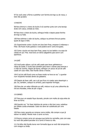 97 Se você untar a fôrma e polvilhar com farinha de trigo ou de rosca, o
bolo não grudará.


13-BUCHO

98 Para diminuir o cheiro do bucho é só cozinhar junto com uma laranja
ácida com casca, cortada ao meio.

99 Para tirar o cheiro do bucho, esfregue limão e depois passe farinha
de trigo ou fubá.

100 Para eliminar o odor do bucho, coloque na primeira fervura partes
iguais de água e leite.

101 Experimente cortar o bucho em tiras bem finas, empanar à milanesa e
fritar. Ele ficará muito gostoso e você poderá servir como tira-gosto.

102 Corte o bucho em tiras bem finas, passe no ovo batido e na sopa de
cebola em pô. Frite. Você terá um ótimo salgadinho para servir com
aperitivos.


14-CAFÉ

103 Você pode utilizar o pó de café usado para lavar galheteiros e
vidros de azeite. É muito bom também para lavar e clarear pias brancas e
o chão da cozinha. Depois dá faxina, esfregue um pouco do pó de café
usado em suas mãos. Elas ficarão claras e macias.

104 O pó de café ficará como se fosse moido na hora se vocˆ o guardar
num recipiente fechado dentro da geladeira.

105 Depois de fazer café, use o pó que ficou no coador para desentupir a
pia. Ou, também, coloque no armário, para espantar formigas.

106 Para dar um sabor diferente ao café, misture no pó uma colherinha de
chá de chocolate, antes de pôr a água.


15-CARNES

107 Para que um assado fique dourado, pincele com molho de soja antes de
levar ao forno.

108 Quando vocˆ for fazer bolinhos de carnes e não tiver ovos, substitua
por batata cozida amassada. Cada ovo deve ser substituido por uma
batata.

109 Para maior garantia ao comprar carne moída, não compre a que já
estiver no balcão. Mande moer a carne na hora.

110 Nunca compre carne em açougue que tenha luz vermelha, pois com essa
luz você não poderá perceber se a carne é fresca ou não.

111 Os bifes não ficarão duros nem formarão água se você não temperá-los
com vinagre ou limão.
 