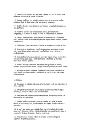 112 Para dar uma cor dourada aos bifes, coloque na hora da fritura uma
colher de sobremesa de massa de tomate.

113 Quando você fizer um assado, coloque junto no forno uma vasilha
refratária cheia de água para evitar que a carne resseque.

114 Os bifes douram mais rápido se vocˆ colocar uma pitada de açúcar no
óleo de fritura.

115 Para tirar o cheiro e a cor escura de carnes, principalmente
congeladas, é só deixar de molho no suco de limão antes de preparar.

116 O bife à milanesa ficará mais gostoso se você misturar a farinha de
rosca com um pouco de manjericão picado e alguns dentes de alho, picados
e amassados.

117 O bife ficará mais macio se você juntar ao tempero um pouco de óleo.

118 Deixe a carne assada ou o rosbife descansando por quinze minutos
sobre uma tábua, após o cozimento. Isso facilita o corte e diminui a
perda de suco.

119 Antes de fazer churrasco, deixe a carne por algum tempo num molho
com sal grosso, Coca-Cola e caldo de laranja e de limão. O churrasco
ficará mais macio e gostoso.

120 Na hora de fazer churrasco, em vez de usar gravetos ou jornais,
embeba um pãozinho em álcool, coloque o carvão por cima e acenda o fogo.

121 Ao preparar bifes à milanesa, tempere a carne, passe na farinha de
trigo, depois em claras batidas e na farinha de rosca. A clara não deixa
o óleo espumar.


16-CEBOLA

122 Descasque as cebolas sob água corrente. Assim você não ficará com os
olhos ardendo.

123 Esfregando as mãos com um pouco de sal e enxaguando em água
corrente, o cheiro de cebola sairá com facilidade.

124 Você pode tirar o cheiro de cebola das mãos, esfregando-as com um
pouco de pó de café usado.

125 Quando você fritar cebolas, passe as rodelas no creme de leite e
depois na farinha de trigo. Dessa maneira, as cebolas ficarão gostosas e
crocantes.

126 Se vocˆ não quiser que a salada fique com cheiro forte de cebola,
basta vocˆ deixar de molho a cebola, já picada, numa vasilha com água e
uma colher de sopa de açúcar, durante meia hora.

127 Para conservar fresca a cebola já cortada, passe manteiga na
superfície da parte que sobrou.
 