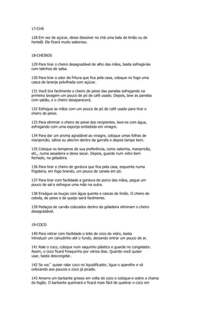 17-CHÁ

128 Em vez de açúcar, deixe dissolver no chá uma bala de limão ou de
hortelã. Ele ficará muito saboroso.


18-CHEIROS

129 Para tirar o cheiro desagradável de alho das mãos, basta esfregá-las
com talinhos de salsa.

130 Para tirar o odor de fritura que fica pela casa, coloque no fogo uma
casca de laranja polvilhada com açúcar.

131 Você tira facilmente o cheiro de peixe das panelas esfregando na
primeira lavagem um pouco de pó de café usado. Depois, lave as panelas
com sabão, e o cheiro desaparecerá.

132 Esfregue as mãos com um pouco de pó de café usado para tirar o
cheiro de peixe.

133 Para eliminar o cheiro de peixe dos recipientes, lave-os com água,
esfregando com uma esponja embebida em vinagre.

134 Para dar um aroma agradável ao vinagre, coloque umas folhas de
manjericão, sálvia ou alecrim dentro da garrafa e depois tampe bem.

135 Coloque os temperos de sua preferência, como salsinha, manjericão,
etc., numa assadeira e deixe secar. Depois, guarde num vidro bem
fechado, na geladeira.

136 Para tirar o cheiro de gordura que fica pela casa, esquente numa
frigideira, em fogo brando, um pouco de canela em pó.

137 Para tirar com facilidade a gordura de porco das mãos, pegue um
pouco de sal e esfregue uma mão na outra.

138 Enxágue as louças com água quente e cascas de limão. O cheiro de
cebola, de peixe e de queijo sairá facilmente.

139 Pedaços de carvão colocados dentro da geladeira eliminam o cheiro
desagradável.


19-COCO

140 Para retirar com facilidade o leite de coco do vidro, basta
introduzir um canudinho até o fundo, deixando entrar um pouco de ar.

141 Rale o coco, coloque num saquinho plástico e guarde no congelador.
Assim, o coco ficará fresquinho por vários dias. Quando você quiser
usar, basta descongelar.

142 Se vocˆ quiser ralar coco no liquidificador, ligue o aparelho e vá
colocando aos poucos o coco já picado.

143 Amarre um barbante grosso em volta do coco e coloque-o sobre a chama
do fogão. O barbante queimará e ficará mais fácil de quebrar o coco em
 