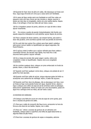 158 Quando for fazer doce de pêra em calda, não descasque as frutas com
faca. Jogue água fervente em cima que a casca sairá com facilidade.

159 A casca de figos verdes sairá com facilidade se você fizer neles um
pequeno corte com faca, ferver por dez minutos e, depois, escorrer e
deixar por dois dias no congelador, dentro de uma vasilha aberta. Depois
disso, é só esfregar a fruta nas mãos até sair toda a casca.

160 Se o brigadeiro passar do ponto, adicione um copo de leite e deixe
apurar novamente.

161    Os cremes e pudins de pacote (industrializados) não ficarão com
aquela casquinha indesejável se você polvilhar açúcar depois de prontos.

162 Para o preparo de doces caseiros, use sempre tachos, pois assim o
doce não grudará, como acontece quando você usa panelas de aluminio.

163 Se você não tiver açúcar fino, próprio para fazer glacê, substitua
pelo açúcar comum batido no liquidificador por alguns segundos. Ele
ficará finíssimo.

164 O açúcar cristal é melhor que o açúcar refinado para fazer caldas e
caramelizar fôrmas. Ele derrete mais rápido, fica mais fino e não
escurece tanto quanto o açúcar refinado.

165 Se a massa de sorvete não quiser pegar o ponto, retire-a do
congelador e bata no liquidificador. Depois, leve-a ao congelador
novamente.

166 Ao cozinhar qualquer doce, coloque um pires emborcado no fundo da
panela. Assim, o doce não derramará.

167 Quando você fizer qualquer creme doce, coloque uma pitada de sal. O
gosto fica mais apurado.

168 Quando você fizer calda de açúcar, pingue algumas gotas de limão ou
acrescente uma colherinha de manteiga. Assim, a calda não açucara.

169 Quando você fizer doce de pêssego, não os descasque com faca. Leve
as frutas ao fogo numa panela funda com água. Quando ferver, abaixe o
fogo e coloque uma colher de sopa de sal de amoníaco sobre os pêssegos.
Deixe ferver rapidamente. Retire as frutas com uma escumadeira, passe em
água fria e esfregue entre as mãos, até sair toda a casca.


22-EXCESSO DE GORDURA

170 Coloque uma folha de couve em cima da sopa de carne gorda, para
tirar o excesso de gordura do caldo.

171 Para que o caldo do consomê não fique turvo, acrescente na hora da
fervura uma clara de ovo batida. Depois, coe o caldo.

172 Para vocˆ retirar o excesso de gordura de um alimento com
facilidade, coloque sobre a superfície uma folha de papel absorvente ou
algumas fatias de pão fresco.

173 Para tirar o excesso de gordura de sopas e ensopados, adicione
 