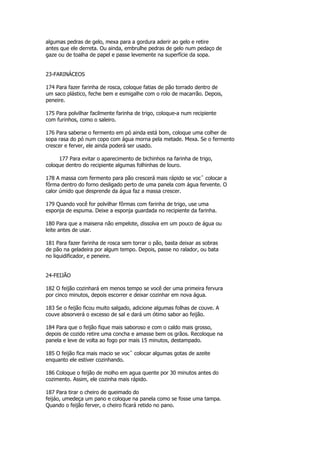algumas pedras de gelo, mexa para a gordura aderir ao gelo e retire
antes que ele derreta. Ou ainda, embrulhe pedras de gelo num pedaço de
gaze ou de toalha de papel e passe levemente na superfície da sopa.


23-FARINÁCEOS

174 Para fazer farinha de rosca, coloque fatias de pão torrado dentro de
um saco plástico, feche bem e esmigalhe com o rolo de macarrão. Depois,
peneire.

175 Para polvilhar facilmente farinha de trigo, coloque-a num recipiente
com furinhos, como o saleiro.

176 Para saberse o fermento em pó ainda está bom, coloque uma colher de
sopa rasa do pó num copo com água morna pela metade. Mexa. Se o fermento
crescer e ferver, ele ainda poderá ser usado.

     177 Para evitar o aparecimento de bichinhos na farinha de trigo,
coloque dentro do recipiente algumas folhinhas de louro.

178 A massa com fermento para pão crescerá mais rápido se vocˆ colocar a
fôrma dentro do forno desligado perto de uma panela com água fervente. O
calor úmido que desprende da água faz a massa crescer.

179 Quando você for polvilhar fôrmas com farinha de trigo, use uma
esponja de espuma. Deixe a esponja guardada no recipiente da farinha.

180 Para que a maisena não empelote, dissolva em um pouco de água ou
leite antes de usar.

181 Para fazer farinha de rosca sem torrar o pão, basta deixar as sobras
de pão na geladeira por algum tempo. Depois, passe no ralador, ou bata
no liquidificador, e peneire.


24-FEIJÃO

182 O feijão cozinhará em menos tempo se você der uma primeira fervura
por cinco minutos, depois escorrer e deixar cozinhar em nova água.

183 Se o feijão ficou muito salgado, adicione algumas folhas de couve. A
couve absorverá o excesso de sal e dará um ótimo sabor ao feijão.

184 Para que o feijão fique mais saboroso e com o caldo mais grosso,
depois de cozido retire uma concha e amasse bem os grãos. Recoloque na
panela e leve de volta ao fogo por mais 15 minutos, destampado.

185 O feijão fica mais macio se vocˆ colocar algumas gotas de azeite
enquanto ele estiver cozinhando.

186 Coloque o feijão de molho em agua quente por 30 minutos antes do
cozimento. Assim, ele cozinha mais rápido.

187 Para tirar o cheiro de queimado do
feijáo, umedeça um pano e coloque na panela como se fosse uma tampa.
Quando o feijão ferver, o cheiro ficará retido no pano.
 