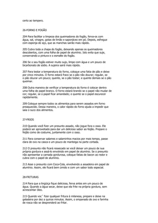 certo ao tempero.


26-FORNO E FOGÃO

204 Para facilitar a limpeza dos queimadores do fogão, ferva-os com
água, sal, vinagre, gotas de limão e saponáceo em pó. Depois, esfregue
com esponja de aço, que as manchas sairão mais rápido.

205 Cubra toda a chapa do fogão, deixando apenas os queimadores
descobertos, com uma folha de papel de alumínio. Isto evita que suje,
conservando a pintura e o esmalte do fogão.

206 Se o seu fogão estiver muito sujo, limpe com água e um pouco de
bicarbonato de sódio. A sujeira sairá mais rápido.

207 Para testar a temperatura do forno, coloque uma fatia de pão e deixe
por cinco minutos. O forno estará fraco se o pão não dourar; regular, se
o pão dourar um pouco; quente, se o pão tostar; e quente demais se o pão
queimar.

208 Outra maneira de verificar a temperatura do forno é colocar dentro
uma folha de papel branco. O forno estará brando se o papel não mudar de
cor; regular, se o papel ficar amarelado; e quente se o papel escurecer
rapidamente.

209 Coloque sempre todos os alimentos para serem assados em forno
preaquecido. Dessa maneira, o calor rápido do forno ajuda a impedir que
saia o suco dos alimentos.


27-FRIOS

210 Quando você fizer um presunto assado, não jogue fora o osso. Ele
poderá ser aproveitado para dar um delicioso sabor ao feijão. Prepare o
feijão como de costume, juntamente com o osso.

211 Para conservar salames e salaminhos macios por mais tempo, passe
clara de ovo na casca e um pouco de manteiga na parte cortada.

212 O presunto não ficará ressecado se você deixar um pouco de sua
própria gordura e assá-lo envolvido em papel de alumínio. Se o presunto
não apresentar a camada gordurosa, coloque fatias de bacon ao redor e
cubra com o papel de alumínio.

213 Asse o presunto com Coca-Cola, envolvendo a assadeira em papel de
alumínio. Assim, ele ficará bem úmido e com um sabor todo especial.


28-FRITURAS

214 Para que a lingüiça fique deliciosa, ferva antes em um pouco de
água. Quando a água secar, deixe que ela frite na própria gordura, sem
acrescentar óleo.

215 Quando vocˆ fizer qualquer fritura à milanesa, prepare e deixe na
geladeira por dez a quinze minutos. Assim, o empanado de ovo e farinha
de rosca não se desprenderá ao fritar.
 