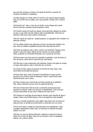 que isso não aconteça, envolva-o em papel de alumínio e guarde em
recipiente de plástico na geladeira.

233 Não estrague um limão inteiro se você for usar apenas algumas gotas.
Faça um furinho com um palito, use o que precisar e tampe com o mesmo
palito.

234 Quando vocˆ ralar a casca de um limão, nunca chegue até a parte
branca, pois ela é amarga e pode prejudicar o doce.

235 Cozinhe cascas de maçã com alguns cravos-da-índia, pedaços de canela
em pau e uma colher de mel. Depois, bata no liquidificador. Você terá um
delicioso molho para cobrir pudins e panquecas.

236 Com cascas de maçã vocˆ poderá preparar um agradável chá e também um
saboroso refresco.

237 Os melões ficarão mais saborosos se forem servidos bem gelados. Por
isso, deixe os melões na geladeira durante dois dias antes de servir.

238 Corte as maçãs ao meio, retire o centro e as sementes. Coloque numa
panela e cubra com água. Depois de dez minutos, as cascas estarão
soltas, podendo ser removidas facilmente com a ponta de uma faca.

239 Nunca lave uma fruta para ser guardada na geladeira. Lave somente na
hora de comer, assim ela se conservará por mais tempo.

240 Para que o caqui amadureça mais depressa, pingue uma gota de vinagre
no lugar onde estava o cabo e embrulhe em um jornal.

241 Antes de fritar, passe as bananas em farinha de trigo. Assim, elas
não ficarão encharcadas de gordura.

242 Para fazer doce, deixe as laranjas mergulhadas em água quente
durante cinco minutos, antes de descascar. Assim, a pele branca sairá
facilmente junto com a casca.

243 Para conservar por mais tempo as frutas, guarde-as na geladeira.
Mas, antes, embrulhe uma por uma em papel de alumínio.

244 Uma maneira bem fácil de moer o amendoim torrado para fazer
cajuzinho ou paçoca: bata-o aos poucos no liquidificador. Você verá que
é muito mais prático do que usar a máquina de moer carne.

245 Coloque os morangos durante alguns minutos numa solução de água e
vinagre. Assim, eles ficarão limpos e com uma aparência mais saudável.

246 Para o mamão amadurecer mais rápido, faça riscos com uma faca em
volta da fruta, no sentido do comprimento, e embrulhe com um jornal.

247 Se você colocar a polpa do maracujá dentro do liquidificador e ligar
e desligar rapidamente várias vezes, as sementes se soltarão da polpa.
Depois, é só coar.

248 Faça um suco de abacaxi diferente: cologue as cascas da fruta de
molho em um litro de água. Deixe de um dia para o outro na geladeira.
Depois, coe e adoce a gosto.
 