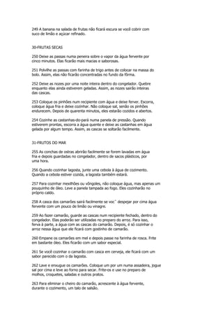 249 A banana na salada de frutas não ficará escura se você cobrir com
suco de limão e açúcar refinado.


30-FRUTAS SECAS

250 Deixe as passas numa peneira sobre o vapor da água fervente por
cinco minutos. Elas ficarão mais macias e saborosas.

251 Polvilhe as passas com farinha de trigo antes de colocar na massa do
bolo. Assim, elas não ficarão concentradas no fundo da fôrma.

252 Deixe as nozes por uma noite inteira dentro do congelador. Quebre
enquanto elas ainda estiverem geladas. Assim, as nozes sairão inteiras
das cascas.

253 Coloque os pinhões num recipiente com água e deixe ferver. Escorra,
coloque água fria e deixe cozinhar. Não coloque sal, senão os pinhões
endurecem. Depois de quarenta minutos, eles estarão cozidos e abertos.

254 Cozinhe as castanhas-do-pará numa panela de pressão. Quando
estiverem prontas, escorra a água quente e deixe as castanhas em água
gelada por algum tempo. Assim, as cascas se soltarão facilmente.


31-FRUTOS DO MAR

255 As conchas de ostras abrirão facilmente se forem lavadas em água
fria e depois guardadas no congelador, dentro de sacos plásticos, por
uma hora.

256 Quando cozinhar lagosta, junte uma cebola à água de cozimento.
Quando a cebola estiver cozida, a lagosta também estará.

257 Para cozinhar mexilhões ou vôngoles, não coloque água, mas apenas um
pouquinho de óleo. Leve a panela tampada ao fogo. Eles cozinharão no
próprio caldo.

258 A casca dos camarões sairá facilmente se vocˆ despejar por cima água
fervente com um pouco de limão ou vinagre.

259 Ao fazer camarão, guarde as cascas num recipiente fechado, dentro do
congelador. Elas poderão ser utilizadas no preparo do arroz. Para isso,
ferva à parte, a água com as cascas do camarão. Depois, é só cozinhar o
arroz nessa água que ele ficará com gostinho de camarão.

260 Empane os camarões em mel e depois passe na farinha de rosca. Frite
em bastante óleo. Eles ficarão com um sabor especial.

261 Se você cozinhar o camarão com casca em cerveja, ele ficará com um
sabor parecido com o da lagosta.

262 Lave e enxugue os camarões. Coloque um por um numa assadeira, jogue
sal por cima e leve ao forno para secar. Frite-os e use no preparo de
molhos, croquetes, saladas e outros pratos.

263 Para eliminar o cheiro do camarão, acrescente à água fervente,
durante o cozimento, um talo de salsão.
 