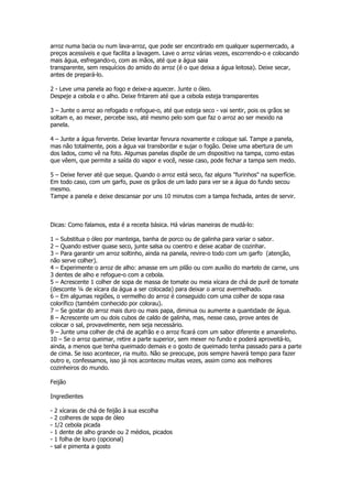 arroz numa bacia ou num lava-arroz, que pode ser encontrado em qualquer supermercado, a
preços acessíveis e que facilita a lavagem. Lave o arroz várias vezes, escorrendo-o e colocando
mais água, esfregando-o, com as mãos, até que a água saia
transparente, sem resquícios do amido do arroz (é o que deixa a água leitosa). Deixe secar,
antes de prepará-lo.

2 - Leve uma panela ao fogo e deixe-a aquecer. Junte o óleo.
Despeje a cebola e o alho. Deixe fritarem até que a cebola esteja transparentes

3 – Junte o arroz ao refogado e refogue-o, até que esteja seco - vai sentir, pois os grãos se
soltam e, ao mexer, percebe isso, até mesmo pelo som que faz o arroz ao ser mexido na
panela.

4 – Junte a água fervente. Deixe levantar fervura novamente e coloque sal. Tampe a panela,
mas não totalmente, pois a água vai transbordar e sujar o fogão. Deixe uma abertura de um
dos lados, como vê na foto. Algumas panelas dispõe de um dispositivo na tampa, como estas
que vêem, que permite a saída do vapor e você, nesse caso, pode fechar a tampa sem medo.

5 – Deixe ferver até que seque. Quando o arroz está seco, faz alguns "furinhos" na superfície.
Em todo caso, com um garfo, puxe os grãos de um lado para ver se a água do fundo secou
mesmo.
Tampe a panela e deixe descansar por uns 10 minutos com a tampa fechada, antes de servir.



Dicas: Como falamos, esta é a receita básica. Há várias maneiras de mudá-lo:

1 – Substitua o óleo por manteiga, banha de porco ou de galinha para variar o sabor.
2 – Quando estiver quase seco, junte salsa ou coentro e deixe acabar de cozinhar.
3 – Para garantir um arroz soltinho, ainda na panela, revire-o todo com um garfo (atenção,
não serve colher).
4 – Experimente o arroz de alho: amasse em um pilão ou com auxílio do martelo de carne, uns
3 dentes de alho e refogue-o com a cebola.
5 – Acrescente 1 colher de sopa de massa de tomate ou meia xícara de chá de purê de tomate
(desconte ¼ de xícara da água a ser colocada) para deixar o arroz avermelhado.
6 – Em algumas regiões, o vermelho do arroz é conseguido com uma colher de sopa rasa
colorífico (também conhecido por colorau).
7 – Se gostar do arroz mais duro ou mais papa, diminua ou aumente a quantidade de água.
8 – Acrescente um ou dois cubos de caldo de galinha, mas, nesse caso, prove antes de
colocar o sal, provavelmente, nem seja necessário.
9 – Junte uma colher de chá de açafrão e o arroz ficará com um sabor diferente e amarelinho.
10 – Se o arroz queimar, retire a parte superior, sem mexer no fundo e poderá aproveitá-lo,
ainda, a menos que tenha queimado demais e o gosto de queimado tenha passado para a parte
de cima. Se isso acontecer, ria muito. Não se preocupe, pois sempre haverá tempo para fazer
outro e, confessamos, isso já nos aconteceu muitas vezes, assim como aos melhores
cozinheiros do mundo.

Feijão

Ingredientes

-   2 xícaras de chá de feijão à sua escolha
-   2 colheres de sopa de óleo
-   1/2 cebola picada
-   1 dente de alho grande ou 2 médios, picados
-   1 folha de louro (opcional)
-   sal e pimenta a gosto
 