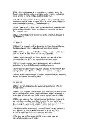 278 O milho de pipoca deverá ser guardado no congelador. Assim, ele
ficará fresco e não terá muitos piruás. Você obtém o mesmo resultado se
deixar o milho de molho em água gelada antes de fritar.

279 Antes de empanar carne de frango, porco ou peixe, misture algumas
colheres de sopa de germe de trigo à farinha de rosca. Assim, o empanado
ficará mais saboroso, nutritivo e com melhor textura.

280 Para você fazer economia e obter um cozimento mais rápido dos grãos
de cereais, deixe que eles fiquem sempre de molho antes de levá-los ao
fogo para cozinhar.

281 As ervilhas não perderão a corse você juntar uma pitada de açúcar à
água de fervura.


35-INSETOS

282 Depois de limpar os armários da cozinha, distribua algumas folhas de
louro dentro deles. Assim, você evita o aparecimento de baratas.

283 Se vocˆ notou que seu armário tem baratas, coloque dentro um pires
com três dentes de alho amassados com um pouco de sal.

284 Para espantar formigas da cozinha, espalhe sal ou talco nos cantos
onde elas aparecem. Você pode usar também cascas de pepino.

285 Você impedirá o aparecimento de formigas no açúcar colocando
pedacinhos de casca de limão nos depósitos ou açucareiro.

286 Coloque um vidrinho com álcool, bem tampado, no recipiente em que
você guarda o açúcar. Assim, você evita o aparecimento de formigas.

287 Para acabar com as formigas da cozinha, coloque pó de café usado nos
lugares em que elas costumam aparecer.


36-LEGUMES

288 Para tirar a baba pegajosa dos quiabos, pingue algumas gotas de
limão por cima.

289 Para fazer um picles mais saboroso, ferva bem o vinagre com um pouco
de açúcar para soltar a acidez. Depois de evaporar um pouco, desligue o
fogo, deixe esfriar e despeje sobre os legumes, previamente escaldados.

290 Para que o palmito fique macio como os de lata, leve ao fogo o suco
de um limão grande, água e sal. Quando estiver fervendo, desfolhe o
palmito e corte, com uma faca inoxidável, diretamente na água fervente.
Deixe cozinhar até ficar macio, escorra e prepare como quiser.

291 As beterrabas conservarão seu colorido se forem cozidas com casca e
um pedacinho de caule. Adicione uma pitada de açúcar à água do
cozimento. Assim, as beterrabas ficarão mais saborosas.

292 A água que você usou para cozinhar as beterrabas pode ser
aproveitada no cozimento do feijão.
 