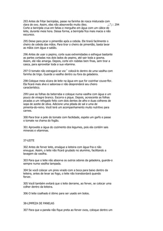 293 Antes de fritar berinjelas, passe na farinha de rosca misturada com
clara de ovo. Assim, elas não absorverão muito óleo.                  .;.";:: 294
Corte a berinjela crua em fatias e mergulhe em água com um cálice de
leite, durante meia hora. Dessa forma, a berinjela fica mais macia e não
escurece.

295 Deixe para picar o pimentão após a cebola. Ele tirará facilmente o
cheiro de cebola das mãos. Para tirar o cheiro de pimentão, basta lavar
as mãos com água e sabão.

296 Antes de usar o pepino, corte suas extremidades e esfregue bastante
as partes cortadas nos dois lados do pepino, até sair toda a gosma.
Assim, ele não amarga. Depois, corte em rodelas bem finas, sem tirar a
casca, para aproveitar toda a sua vitamina.

297 O tomate não estragará se vocˆ colocá-lo dentro de uma vasilha com
farinha de trigo. Guarde a vasilha dentro ou fora da geladeira.

298 Coloque meia xícara de leite na água em que for cozinhar couve-flor.
Ela ficará mais alva e saborosa e não desprenderá seu cheiro
característico.

299 Lave as folhas da beterraba e coloque numa vasilha com água e um
pouco de vinagre branco. Escorra e pique. Depois, acrescente as folhas
picadas a um refogado feito com dois dentes de alho e duas colheres de
sopa de azeite de oliva. Adicione uma pitada de sal e uma de
pimenta-do-reino. Você terá um acompanhamento muito nutritivo para
carnes.

300 Para tirar a pele do tomate com facilidade, espete um garfo e passe
o tomate na chama do fogão.

301 Aproveite a água do cozimento dos legumes, pois ela contém sais
minerais e vitaminas.


37-LEITE

302 Antes de ferver leite, enxágue a leiteira com água fria e não
enxugue. Assim, o leite não ficará grudado no alumínio, facilitando a
lavagem da vasilha.

303 Para que o leite não absorva os outros odores da geladeira, guarde-o
sempre numa vasilha tampada.

304 Se você colocar um pires virado com a boca para baixo dentro da
leiteira, antes de levar ao fogo, o leite não transbordará quando
ferver.

305 Você também evitará que o leite derrame, ao ferver, se colocar uma
colher dentro da leiteira.

306 O leite coalhado é ótimo para ser usado em bolos.


38-LIMPEZA DE PANELAS

307 Para que a panela não fique preta ao ferver ovos, coloque dentro um
 