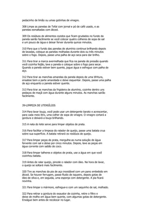pedacinho de limão ou umas gotinhas de vinagre.

308 Limpe as panelas de Tefal com jornal e pó de café usado, e as
panelas esmaltadas com álcool.

309 Os resíduos de alimentos cozidos que ficam grudados no fundo da
panela sairão facilmente se você colocar quatro colheres de sopa de sal
e um pouco de água e deixar ferver durante quinze minutos.

310 Para que o fundo das panelas de alumínio continue brilhando depois
de lavadas, coloque as panelas molhadas durante dois ou três minutos
sobre o fogo. Depois, passe uma palha de aço seca para dar brilho.

311 Para tirar a marca avermelhada que fica na panela de pressão quando
você cozinha feijão, lave a panela e coloque sobre o fogo para secar.
Quando a panela estiver bem quente, jogue água e esfregue com palha de
aço.

312 Para tirar as manchas amarelas da panela depois de uma bfritura,
ensaboe bem a parte amarelada e deixe esquentar. Depois, passe uma palha
de aço enquanto a panela estiver quente.

313 Para tirar as manchas da frigideira de alumínio, cozinhe dentro uns
pedaços de maçã com água durante alguns minutos. As manchas sairão
facilmente.


39-LIMPEZA DE UTENSÍLIOS

314 Para lavar louça, você pode usar um detergente barato e acrescentar,
para cada meio litro, uma colher de sopa de vinagre. O vinagre cortará a
gordura e deixará a louça brilhando.

315 A nata do leite serve para limpar objetos de prata.

316 Para facilitar a limpeza do ralador de queijo, passe uma batata crua
sobre sua superfície. A batata retirará os resíduos de queijo.

317 Para limpar peças de prata, mergulhe-as numa solução de água
fervente com sal e deixe por cinco minutos. Depois, lave as peças em
água corrente com sabão de coco.

318 Para limpar talheres e objetos de prata, use a água em que você
cozinhou batata.

319 Antes de ralar queijo, pincele o ralador com óleo. Na hora de lavar,
o queijo se soltará mais facilmente.

320 Tire as manchas da pia de aço inoxidável com um pano embebido em
álcool. Se houver ferrugem, passe fluido de isqueiro, depois gotas de
óleo de oliva e, em seguida, uma esponja com detergente. A pia ficará
novinha.

321 Para limpar o mármore, esfregue-o com um saquinho de sal, molhado.

322 Para retirar a gordura do exaustor de cozinha, retire o filtro e
deixe de molho em água bem quente, com algumas gotas de detergente.
Enxágue bem antes de recolocar no lugar.
 