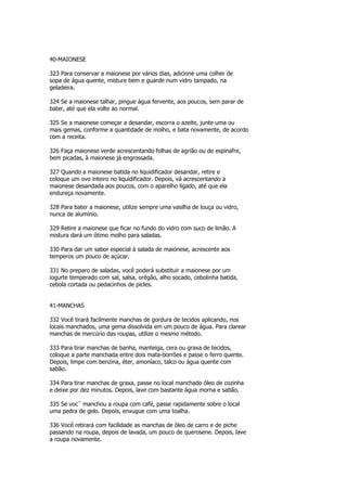 40-MAIONESE

323 Para conservar a maionese por vários dias, adicione uma colher de
sopa de água quente, misture bem e guarde num vidro tampado, na
geladeira.

324 Se a maionese talhar, pingue água fervente, aos poucos, sem parar de
bater, até que ela volte ao normal.

325 Se a maionese começar a desandar, escorra o azeite, junte uma ou
mais gemas, conforme a quantidade de molho, e bata novamente, de acordo
com a receita.

326 Faça maionese verde acrescentando folhas de agrião ou de espinafre,
bem picadas, à maionese já engrossada.

327 Quando a maionese batida no liquidificador desandar, retire e
coloque um ovo inteiro no liquidificador. Depois, vá acrescentando a
maionese desandada aos poucos, com o aparelho ligado, até que ela
endureça novamente.

328 Para bater a maionese, utilize sempre uma vasilha de louça ou vidro,
nunca de alumínio.

329 Retire a maionese que ficar no fundo do vidro com suco de limão. A
mistura dará um ótimo molho para saladas.

330 Para dar um sabor especial à salada de maionese, acrescente aos
temperos um pouco de açúcar.

331 No preparo de saladas, você poderá substituir a maionese por um
iogurte temperado com sal, salsa, orégão, alho socado, cebolinha batida,
cebola cortada ou pedacinhos de picles.


41-MANCHAS

332 Você tirará facilmente manchas de gordura de tecidos aplicando, nos
locais manchados, uma gema dissolvida em um pouco de água. Para clarear
manchas de mercúrio das roupas, utilize o mesmo método.

333 Para tirar manchas de banha, manteiga, cera ou graxa de tecidos,
coloque a parte manchada entre dois mata-borrões e passe o ferro quente.
Depois, limpe com benzina, éter, amoníaco, talco ou água quente com
sabão.

334 Para tirar manchas de graxa, passe no local manchado óleo de cozinha
e deixe por dez minutos. Depois, lave com bastante água morna e sabão.

335 Se vocˆ manchou a roupa com café, passe rapidamente sobre o local
uma pedra de gelo. Depois, enxugue com uma toalha.

336 Você retirará com facilidade as manchas de óleo de carro e de piche
passando na roupa, depois de lavada, um pouco de querosene. Depois, lave
a roupa novamente.
 