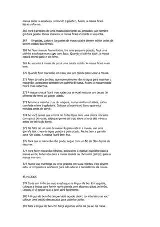 massa sobre a assadeira, retirando o plástico. Assim, a massa ficará
lisa e uniforme.

366 Para o preparo de uma massa para tortas ou empadas, use sempre
gordura gelada. Dessa maneira, a massa ficará crocante e sequinha.

367    Empadas, tortas e barquetes de massa podre devem esfriar antes de
serem tiradas das fôrmas.

368 Ao fazer massas fermentadas, tire uma pequena porção, faça uma
bolinha e coloque num copo com água. Quando a bolinha subir, a massa
estará pronta para ir ao forno.

369 Acrescente à massa de pizza uma batata cozida. A massa ficará mais
leve.

370 Quando fizer macarrão em casa, use um cabide para secar a massa.

371 Além do sal e do óleo, que normlalmente vão na água para cozinhar o
macarrão, acrescente também um galinho de salsa. Assim, a macarronada
ficará mais saborosa.

372 A macarronada ficará mais saborosa se você misturar um pouco de
pimenta-do-reino ao queijo ralado.

373 Arrume a lasanha crua, de véspera, numa vasilha refratária, cubra
com leite e leve à geladeira. Coloque a lasanha no forno quarenta
minutos antes de servir.

374 Se você quiser que a torta de frutas fique com uma crosta crocante
com gosto de nozes, salpique germe de trigo sobre a torta dez minutos
antes de tirá-la do forno.

375 Na falta de um rolo de macarrão para estirar a massa, use uma
garrafa lisa, cheia de água gelada e gelo picado. Feche bem a garrafa
para não vazar. A massa ficará bem lisa.

376 Para que o macarrão não grude, regue com um fio de óleo depois de
escorrer.

377 Para fazer macarrão colorido, acrescente à massa: espinafre para a
massa verde, beterraba para a massa rosada ou chocolate (em pó) para a
massa marrom.

378 Nunca use manteiga ou ovos gelados em suas receitas. Eles devem
estar à temperatura ambiente para não alterar a consistência da massa.


45-MIÚDOS

379 Corte um limão ao meio e esfregue na língua de boi. Em seguida,
coloque a língua para ferver numa panela com algumas gotas de limão.
Depois, é só raspar que a pele sairá facilmente.

380 A língua de boi não desprenderá aquele cheiro característico se vocˆ
colocar uma cebola descascada para cozinhar junto.

381 Bata a língua de boi com força algumas vezes na pia ou na mesa.
 