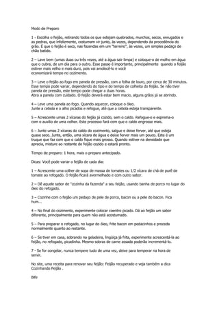 Modo de Preparo

1 - Escolha o feijão, retirando todos os que estejam quebrados, murchos, secos, enrugados e
as pedras, que infelizmente, costumam vir junto, às vezes, dependendo da procedência do
grão. É que o feijão é seco, nas fazendas em um "terreiro", às vezes, um simples pedaço de
chão batido.

2 – Lave bem (umas duas ou três vezes, até a água sair limpa) e coloque-o de molho em água
que o cubra, de um dia para o outro. Esse passo é importante, principalmente quando o feijão
estiver mais velho e mais duro, pois vai amolecê-lo e você
economizará tempo no cozimento.

3 – Leve o feijão ao fogo em panela de pressão, com a folha de louro, por cerca de 30 minutos.
Esse tempo pode variar, dependendo do tipo e do tempo de colheita do feijão. Se não tiver
panela de pressão, este tempo pode chegar a duas horas.
Abra a panela com cuidado. O feijão deverá estar bem macio, alguns grãos já se abrindo.

4 – Leve uma panela ao fogo. Quando aquecer, coloque o óleo.
Junte a cebola e o alho picados e refogue, até que a cebola esteja transparente.

5 – Acrescente umas 2 xícaras do feijão já cozido, sem o caldo. Refogue-o e esprema-o
com o auxílio de uma colher. Este processo fará com que o caldo engrosse mais.

6 – Junte umas 2 xícaras do caldo do cozimento, salgue e deixe ferver, até que esteja
quase seco. Junte, então, uma xícara de água e deixe ferver mais um pouco. Este é um
truque que faz com que o caldo fique mais grosso. Quando estiver na densidade que
aprecia, misture ao restante do feijão cozido e estará pronto.

Tempo de preparo: 1 hora, mais o preparo antecipado.

Dicas: Você pode variar o feijão de cada dia:

1 – Acrescente uma colher de sopa de massa de tomates ou 1/2 xícara de chá de purê de
tomate ao refogado. O feijão ficará avermelhado e com outro sabor.

2 – Dê aquele sabor de "cozinha da fazenda" a seu feijão, usando banha de porco no lugar do
óleo do refogado.

3 – Cozinhe com o feijão um pedaço de pele de porco, bacon ou a pele do bacon. Fica
hum...

4 – No final do cozimento, experimente colocar coentro picado. Dá ao feijão um sabor
diferente, principalmente para quem não está acostumado.

5 – Para preparar o refogado, no lugar do óleo, frite bacon em pedacinhos e proceda
normalmente quanto ao restante.

6 – Se tiver em casa, sobrando na geladeira, lingüiça já frita, experimente acrescentá-la ao
feijão, no refogado, picadinha. Mesmo sobras de carne assada poderão incrementá-lo.

7 - Se for congelar, nunca tempere tudo de uma vez, deixe para temperar na hora de
servir.

No site, uma receita para renovar seu feijão: Feijão recuperado e veja também a dica
Cozinhando Feijão .

Bife
 