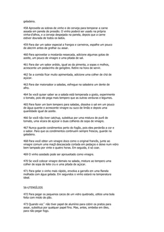 geladeira.

458 Aproveite as sobras de vinho e de cerveja para temperar a carne
assada em panela de pressão. O vinho poderá ser usado na própria
vinha-d'alhos, e a cerveja despejada na panela, depois que a carne
estiver dourada de todos os lados.

459 Para dar um sabor especial a frangos e carneiros, espalhe um pouco
de alecrim antes de grelhar ou assar.

460 Para aproveitar a mostarda ressecada, adicione algumas gotas de
azeite, um pouco de vinagre e uma pitada de sal.

461 Para dar um sabor ardido, igual ao da pimenta, a sopas e molhos,
acrescente um pedacinho de gengibre. Retire na hora de servir.

462 Se a comida ficar muito apimentada, adicione uma colher de chá de
açúcar.

463 Para dar maiorsabor a saladas, esfregue na saladeira um dente de
alho.

464 Se você quiser saber se a salada está temperada a gosto, experimente
o tomate, pois ele pega mais tempero que as outras verduras e legumes.

465 Para fazer um bom tempero para saladas, dissolva o sal em um pouco
de água quente e acrescente vinagre ou suco de limão e depois uma
quantidade igual de azeite.

466 Se você não tiver catchup, substitua por uma mistura de purê de
tomate, uma xícara de açúcar e duas colheres de sopa de vinagre.

467 Nunca guarde condimentos perto do fogão, pois eles perderão a cor e
o sabor. Para que os condimentos continuem sempre frescos, guarde na
geladeira.

468 Para você obter um vinagre doce como o original francês, junte ao
vinagre comum uma maçã descascada cortada em pedaços e deixe num vidro
bem tampado por vinte e quatro horas. Em seguida, é só coar.

469 O vinho azedado pode ser aproueitado como vinagre.

470 Se você colocar vinagre demais na salada, misture ao tempero uma
colher de sopa de leite cru e uma pitada de açúcar.

471 Para gelar o vinho mais rápido, envolva a garrafa em uma flanela
molhada com água gelada. Em segundos o vinho estará na temperatura
ideal.


56-UTENSÍLIOS

472 Para pegar os pequenos cacos de um vidro quebrado, utilize uma bola
feita com miolo de pão.

473 Quando vocˆ não tiver papel de alumínio para cobrir os pratos para
assar, substitua por qualquer papel fino. Mas, antes, embeba em óleo,
para não pegar fogo.
 