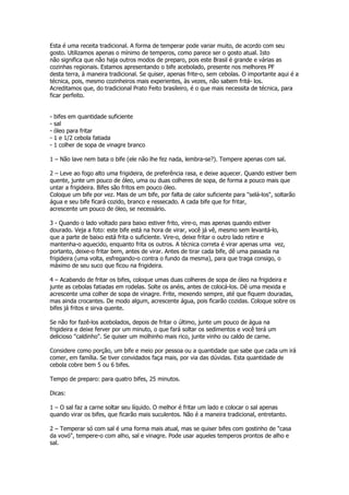 Esta é uma receita tradicional. A forma de temperar pode variar muito, de acordo com seu
gosto. Utilizamos apenas o mínimo de temperos, como parece ser o gosto atual. Isto
não significa que não haja outros modos de preparo, pois este Brasil é grande e várias as
cozinhas regionais. Estamos apresentando o bife acebolado, presente nos melhores PF
desta terra, à maneira tradicional. Se quiser, apenas frite-o, sem cebolas. O importante aqui é a
técnica, pois, mesmo cozinheiros mais experientes, às vezes, não sabem fritá- los.
Acreditamos que, do tradicional Prato Feito brasileiro, é o que mais necessita de técnica, para
ficar perfeito.


-   bifes em quantidade suficiente
-   sal
-   óleo para fritar
-   1 e 1/2 cebola fatiada
-   1 colher de sopa de vinagre branco

1 – Não lave nem bata o bife (ele não lhe fez nada, lembra-se?). Tempere apenas com sal.

2 – Leve ao fogo alto uma frigideira, de preferência rasa, e deixe aquecer. Quando estiver bem
quente, junte um pouco de óleo, uma ou duas colheres de sopa, de forma a pouco mais que
untar a frigideira. Bifes são fritos em pouco óleo.
Coloque um bife por vez. Mais de um bife, por falta de calor suficiente para "selá-los", soltarão
água e seu bife ficará cozido, branco e ressecado. A cada bife que for fritar,
acrescente um pouco de óleo, se necessário.

3 - Quando o lado voltado para baixo estiver frito, vire-o, mas apenas quando estiver
dourado. Veja a foto: este bife está na hora de virar, você já vê, mesmo sem levantá-lo,
que a parte de baixo está frita o suficiente. Vire-o, deixe fritar o outro lado retire e
mantenha-o aquecido, enquanto frita os outros. A técnica correta é virar apenas uma vez,
portanto, deixe-o fritar bem, antes de virar. Antes de tirar cada bife, dê uma passada na
frigideira (uma volta, esfregando-o contra o fundo da mesma), para que traga consigo, o
máximo de seu suco que ficou na frigideira.

4 – Acabando de fritar os bifes, coloque umas duas colheres de sopa de óleo na frigideira e
junte as cebolas fatiadas em rodelas. Solte os anéis, antes de colocá-los. Dê uma mexida e
acrescente uma colher de sopa de vinagre. Frite, mexendo sempre, até que fiquem douradas,
mas ainda crocantes. De modo algum, acrescente água, pois ficarão cozidas. Coloque sobre os
bifes já fritos e sirva quente.

Se não for fazê-los acebolados, depois de fritar o último, junte um pouco de água na
frigideira e deixe ferver por um minuto, o que fará soltar os sedimentos e você terá um
delicioso "caldinho". Se quiser um molhinho mais rico, junte vinho ou caldo de carne.

Considere como porção, um bife e meio por pessoa ou a quantidade que sabe que cada um irá
comer, em família. Se tiver convidados faça mais, por via das dúvidas. Esta quantidade de
cebola cobre bem 5 ou 6 bifes.

Tempo de preparo: para quatro bifes, 25 minutos.

Dicas:

1 – O sal faz a carne soltar seu líquido. O melhor é fritar um lado e colocar o sal apenas
quando virar os bifes, que ficarão mais suculentos. Não é a maneira tradicional, entretanto.

2 – Temperar só com sal é uma forma mais atual, mas se quiser bifes com gostinho de "casa
da vovó", tempere-o com alho, sal e vinagre. Pode usar aqueles temperos prontos de alho e
sal.
 