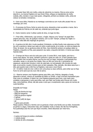 3 – Se quiser fazer bife com molho, antes de colocá-los no mesmo, frite-os como acima
descrito e, na mesma frigideira em que foram fritos, refogue os ingredientes do molho
(cebola, alho, tomate e o que mais quiser, refogando, primeiro as cebolas e alho, antes de
colocar os tomates e temperos).

4 – Varie seus bifes, fritando-os na manteiga e servindo-os com muito alho picado frito na
manteiga, por cima.

5 – O processo de fritura, fecha os poros da carne, deixando-a mais suculenta e macia. Daí a
necessidade de fritá-los um de cada vez, evitando que junte água.

6 – Outra maneira variar é utilizar azeite de oliva, no lugar do óleo.

7 – Fritar bifes, infelizmente, suja sempre, o fogão. Adquira uma "tampa" de papel filtro
própria para isso, mas, de qualquer maneira, com ou sem "tampa", proteja seu fogão e o
chão em volta dele dos respingos de gordura.

8 – A gordura do bife não é muito saudável. Entretanto, os bifes ficarão mais saborosos se fritá-
los com a gordura e deixar que cada um retire a parte gorda, já no prato, ou retire-as depois de
fritos. Se quiser, tire as gorduras antes de fritar, mas mantenha sempre um pedaço delas na
frigideira, enquanto os frita, para passarem seu sabor, enquanto derretem. A menos que esteja
fazendo dieta.

9 – O tempo de fritura varia de corte para corte. O contra filé é, mais rápido, pois tem a
trama mais aberta. Vai variar, também conforme o gosto de cada um. O bem passado deve
ficar também frito na parte interna, que fica de uma cor bege, enquanto o mal passado fica
vermelho, ainda e o ao ponto fica rosado. Para um filé com cerca de 2 centímetros de
espessura, calcule dois minutos e meio de cada lado, se mal passado, três minutos de cada
lado, se ao ponto e quatro minutos para os bem passados. Mas, atenção, não deixe esturricar o
bife, pois quanto mais o bife fica na frigideira, mais seco e duro ficará.
10 – O melhor modo de virar o bife é com uma pinça ou duas colheres, para evitar que se faça
furos na carne para que seu suco não se perca.

11 – Reserve sempre uma frigideira apenas para bifes, pois, fritá-los, desgasta o fundo,
deixando-o poroso, mesmo as revestidas de teflon ou similar, e logo a tornará imprestável para
fritar ovos ou omeletes. O ideal é ter uma frigideira pequena para ovos, uma maior para
omeletes e panquecas e outra para bifes, isso, sem falar nas fundas para frituras com muito
óleo, como bolinhos. Afinal, não são caras e verá que o investimento vale a pena em termos de
custo-benefício.

Empadão de Frango
Massa:
- 1/2kg de farinha de trigo
- 200g de margarina
- 150g de gordura vegetal
- 2 gemas
- 1 xícara (café) de água
- sal
- 1 gema para pincelar.
Massa (podre): Misturar a farinha com as gorduras e fazer uma farofa com as mãos. Acrescente
as gemas e a água, misturando mais, sem trabalhar muito a massa. Ela não fica homogênea,
fica quebradiça (isso faz com que fique crocante). Deixe descansar por meia hora.

Recheio:

- 2 peitos de frango já cozidos e desfiados
- 1 cebola picada
- 2 dentes de alho amassados
 