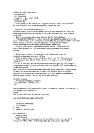 - Queijo parmesão ralado grosso
- molho ao sugo
- Farinha de rosca
- ovos (+ ou - 1 para cada 3 bifes)
- temperos a gosto
- óleo para fritar
1 – Coloque cada um dos bifes em um saco plástico atóxico e bata-o com um martelo
de carne. O plástico vai auxiliá-lo a não perder o formato dos bifes.

2 – Tempere cada um dos bifes a seu gosto.
Pode usar pimenta do reino, alho amassado, louro, sal, pimenta calabresa, cominho etc.
Cada um tem seu tempero especial. Via de regra, não pode faltar sal, o resto é da sua
criatividade.
3 – Bata os ovos, acrescentando, para cada ovo, 1 colher de chá de água.
4 - Passe cada bife na farinha de rosca, em seguida no ovo batido e depois na farinha de
rosca novamente. Esta é uma forma de empanar os bifes. Há quem passe também uma vez na
farinha de trigo (a primeira). Há quem faça o bife a parmegiana sem empanar.
Porém, a receita tradicional manda que os bifes sejam empanados.
5 - Esquente o óleo em uma frigideira razoavelmente funda. Quando estiver em
temperatura bem alta, frite cada um dos bifes de ambos os lados até que esteja
dourado.

6 – Deixe escorrer a gordura em papel absorvente. Quanto mais tempo ele
descansar, mais gostoso e crocante vai ficar.
7 - Rale o queijo parmesão com um ralo grosso. Observe que Filé a Parmegiana com
mussarela, passa a ser filé com molho e queijo.... use sempre um parmesão de boa
qualidade....
8 – Cubra os bifes com uma camada generoza de molho ao sugo e, por cima, coloque o
queijo ralado. Leve para gratinar rapidamente em forno bem alto. Sirva acompanhado de
batatas fritas e arroz.
Certa feita, conheci um restaurante onde era servido um excelente Filé a Parmegiana que
levava no seu preparo um toque que o deixava especialíssimo. No bife eram feitos
pequenos furos com uma faca pontuda e nesses furos eram colocados pedacinhos de
bacon antes de empanar. Pode crer que é uma grata surpresa.

Farofa de manteiga :
- 2 colheres de manteiga ou margarina
- 350 g de farinha de mandioca crua
- sal

Numa panela larga, aqueça a margarina, junte a farinha e mexa até que a farinha adquira o
tom dourado próprio das farofas.
Salgue.
Não há nada melhor para acompanhar o churrasco.

Pudim de Leite Condensado de Microondas


-   1   lata de leite condensado
-   1   ½ lata de leite
-   4   ovos
-   1   colher de café de baunilha

Para caramelizar:
- 1 xícara de açúcar
- ½ xícara de água
1 – Misture o açúcar e a água, na própria forma refratária. Leve ao micro por 8 a 10
minutos, em Potência Alta. É preferível que fique por perto, porque o tempo de
 