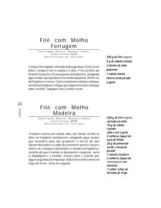 Filé com Molho
                      Ferrugem
                 TEMPO DE PREPARO : 35 MINUTOS R ENDIMENTO: 3 PORÇÕES
                              CALORIAS POR PORÇÃO: 154,00
                       G RAU DE DIFICULDADE: FÁCIL CUSTO: BAIXO         300 g de filé mignon
                                                                        5 g de cebola ralada
         Limpe o filé mignon, retirando toda a gordura. Corte-o em      2 dentes de alho
         bifes e tempere com a cebola e o alho. Frite os bifes até      pequenos
         ficarem no ponto em uma panela antiaderente, pingando          1 cebola média
         água sempre que grudarem no fundo da panela. Retire-os         cheiro-verde picado
         da frigideira e reserve. Corte a cebola em rodelas e coloque   a gosto
         na mesma frigideira, refogue por alguns minutos e despeje
         sobre os bifes. Salpique com o cheiro-verde.



32
                   Filé com Molho
CARNES




                        Madeira
                 TEMPO DE PREPARO : 30 MINUTOS R ENDIMENTO: 4 PORÇÕES   500 g de filé mignon
                              CALORIAS POR PORÇÃO: 200,00               cortado em bifes
                       G RAU DE DIFICULDADE: FÁCIL CUSTO: MÉDIO
                                                                        10 g de cebola
                                                                        ralada
         Tempere a carne com cebola, alho, sal e limão. Grelhe os       alho e sal a gosto
         bifes na frigideira antiaderente, pingando água sempre         2 colheres (sopa) de
                                                                        suco de limão
         que necessário para não grudarem, e vire-os até que
         fiquem dourados e o caldo do cozimento grosso e escuro.        20 g de pimentão
         Retire-os e coloque o pimentão e o tomate na frigideira e      verde e amarelo
                                                                        picado
         cozinhe até que o tomate se desmanche e engrosse. Junte
         o champignon e a farinha; misture bem e cozinhe por            1 tomate maduro
         alguns segundos até engrossar. Adicione os bifes e deixe no    2 colheres (sopa) de
                                                                        champignon em
         fogo até ferver. Sirva em seguida.
                                                                        lâminas
                                                                        1 colher (chá) de
                                                                        farinha de trigo
 