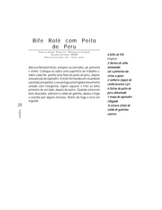 Bife Rolê com Peito
                  de Peru
                 TEMPO DE PREPARO : 25 MINUTOS R ENDIMENTO: 6 PORÇÕES
                              CALORIAS POR PORÇÃO: 235,00               6 bifes de filé
                      G RAU DE DIFICULDADE: FÁCIL CUSTO: MÉDIO
                                                                        mignon
                                                                        2 dentes de alho
         Abra os filés bem finos, tempere-os com alho, sal, pimenta     amassados
         e vinho. Coloque-os sobre uma superfície de trabalho e,        sal e pimenta-do-
         sobre cada filé, ponha uma fatia de peito de peru, depois      reino a gosto
         uma porção do espinafre. Enrole formando um rocambole          2 colheres (sopa) de
         e prenda com palitos. Leve ao fogo uma frigideira levemente
                                                                        vinho branco light
         untada com margarina, espere aquecer e frite os bifes
         primeiro de um lado, depois do outro. Quando estiverem         6 fatias de peito de
         bem dourados, adicione o caldo de galinha, abaixe o fogo       peru defumado
         e cozinhe por alguns minutos. Retire do fogo e sirva em        1 maço de espinafre
         seguida.                                                       refogado
34                                                                      ½ xícara (chá) de
                                                                        caldo de galinha
CARNES




                                                                        caseiro
 