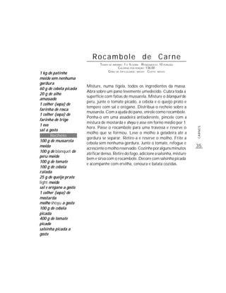Rocambole de Carne
                                TEMPO DE PREPARO : 1 E ½ HORA R ENDIMENTO: 10 PORÇÕES
                                             CALORIAS POR PORÇÃO: 136,00
                                     G RAU DE DIFICULDADE: MÉDIO CUSTO: MÉDIO
1 kg de patinho
moído sem nenhuma
gordura
                        Misture, numa tigela, todos os ingredientes da massa.
60 g de cebola picada
                        Abra sobre um pano levemente umedecido. Cubra toda a
20 g de alho
                        superfície com fatias de mussarela. Misture o blanquet de
amassado
                        peru, junte o tomate picado, a cebola e o queijo prato e
1 colher (sopa) de
                        tempere com sal e orégano. Distribua o recheio sobre a
farinha de rosca
                        mussarela. Com a ajuda do pano, enrole como rocambole.
1 colher (sopa) de
                        Ponha-o em uma assadeira antiaderente, pincele com a
farinha de trigo
                        mistura de mostarda e shoyu e asse em forno médio por 1
1 ovo
                        hora. Passe o rocambole para uma travessa e reserve o




                                                                                        CARNES
sal a gosto
                        molho que se formou. Leve o molho à geladeira até a
       Recheio
                        gordura se separar. Retire-a e reserve o molho. Frite a
100 g de mussarela
                        cebola sem nenhuma gordura. Junte o tomate, refogue e
moída                                                                                   35
                        acrescente o molho reservado. Cozinhe por alguns minutos
100 g de blanquet de
                        até ficar denso. Retire do fogo, adicione a salsinha, misture
peru moído
                        bem e sirva com o rocambole. Decore com salsinha picada
100 g de tomate
                        e acompanhe com ervilha, cenoura e batata cozidas.
100 g de cebola
ralada
25 g de queijo prato
light moído
sal e orégano a gosto
1 colher (sopa) de
mostarda
molho shoyu a gosto
100 g de cebola
picada
400 g de tomate
picado
salsinha picada a
gosto
 