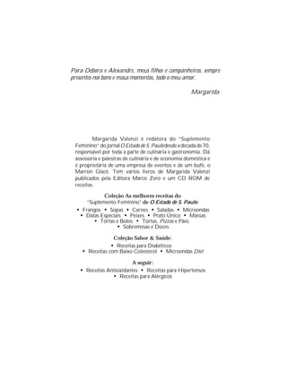 Para Débora e Alexandre, meus filhos e companheiros, sempre
presentes nos bons e maus momentos, todo o meu amor.

                                                      Margarida




         Margarida Valenzi é redatora do “Suplemento
 Feminino” do jornal O Estado de S. Paulo desde a década de 70,
 responsável por toda a parte de culinária e gastronomia. Dá
 assessoria e palestras de culinária e de economia doméstica e
 é proprietária de uma empresa de eventos e de um bufê, o
 Marron Glacê. Tem vários livros de Margarida Valenzi
 publicados pela Editora Marco Zero e um CD ROM de
 receitas.

             Coleção As melhores receitas do
      “Suplemento Feminino” de O Estado de S. Paulo:
  • Frangos • Sopas • Carnes • Saladas • Microondas
   • Datas Especiais • Peixes • Prato Único • Massas
         • Tortas e Bolos • Tortas, Pizzas e Pães
                  • Sobremesas e Doces
                 Coleção Sabor & Saúde:
                • Receitas para Diabéticos
    • Receitas com Baixo Colesterol • Microondas Diet
                        A seguir:
   • Receitas Antioxidantes • Receitas para Hipertensos
                • Receitas para Alérgicos
 