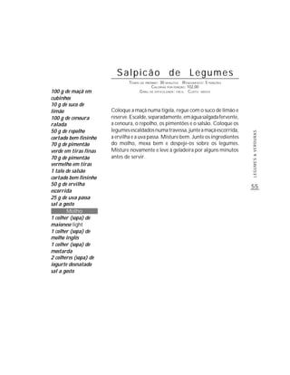 Salpicão de Legumes
                               TEMPO DE PREPARO : 30 MINUTOS R ENDIMENTO: 5 PORÇÕES
                                            CALORIAS POR PORÇÃO: 102,00
100 g de maçã em                    G RAU DE DIFICULDADE: FÁCIL CUSTO: MÉDIO
cubinhos
10 g de suco de
limão                  Coloque a maçã numa tigela, regue com o suco de limão e
100 g de cenoura       reserve. Escalde, separadamente, em água salgada fervente,
ralada                 a cenoura, o repolho, os pimentões e o salsão. Coloque os
50 g de repolho        legumes escaldados numa travessa, junte a maçã escorrida,




                                                                                      LEGUMES & VERDURAS
cortado bem fininho    a ervilha e a uva passa. Misture bem. Junte os ingredientes
70 g de pimentão       do molho, mexa bem e despeje-os sobre os legumes.
verde em tiras finas   Misture novamente e leve à geladeira por alguns minutos
70 g de pimentão       antes de servir.
vermelho em tiras
1 talo de salsão
cortado bem fininho
50 g de ervilha                                                                       55
escorrida
25 g de uva passa
sal a gosto
       Molho
1 colher (sopa) de
maionese light
1 colher (sopa) de
molho inglês
1 colher (sopa) de
mostarda
2 colheres (sopa) de
iogurte desnatado
sal a gosto
 