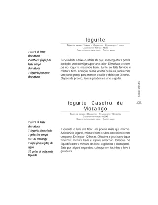 Iogurte
                             TEMPO DE PREPARO : 3 HORAS E 10 MINUTOS R ENDIMENTO: 5 COPOS
                                               CALORIAS POR 100 ML : 46,00
                                       G RAU DE DIFICULDADE: FÁCIL CUSTO: BAIXO
1 litro de leite
desnatado
2 colheres (sopa) de    Ferva o leite e deixe-o esfriar até que, ao mergulhar a ponta
leite em pó             do dedo, você consiga suportar o calor. Dissolva o leite em
desnatado               pó no iogurte, mexendo bem. Junte ao leite fervido e
                        misture bem. Coloque numa vasilha de louça, cubra com
1 iogurte pequeno
                        um pano grosso para manter o calor e deixe por 3 horas.
desnatado
                        Depois de pronto, leve à geladeira e sirva a gosto.




                                                                                            SOBREMESAS
                              Iogurte Caseiro de                                            73

                                    Morango
                                TEMPO DE PREPARO : 40 MINUTOS R ENDIMENTO: 10 PORÇÕES
                                              CALORIAS POR PORÇÃO: 65,00
                                      G RAU DE DIFICULDADE: FÁCIL CUSTO: BAIXO
1 litro de leite
desnatado
1 iogurte desnatado     Esquente o leite até ficar um pouco mais que morno.
                        Adicione o iogurte, misture bem e cubra o recipiente com
1 gelatina em pó
                        um pano. Deixe por 12 horas. Dissolva a gelatina na água
diet de morango         fervente, misture bem e espere amornar. Coloque no
1 copo (requeijão) de   liquidificador a mistura do leite, a gelatina e o adoçante.
água                    Bata por alguns segundos, coloque em tacinhas e leve à
10 gotas de adoçante    geladeira.
líquido
 