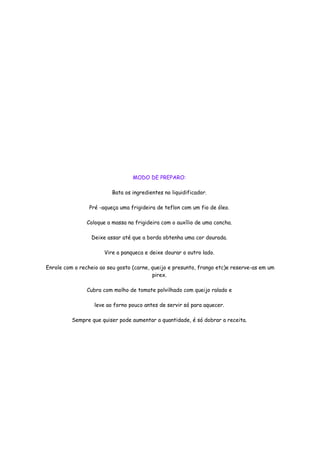 MODO DE PREPARO:

                          Bata os ingredientes no liquidificador.

                 Pré -aqueça uma frigideira de teflon com um fio de óleo.

                Coloque a massa na frigideira com o auxílio de uma concha.

                 Deixe assar até que a borda obtenha uma cor dourada.

                       Vire a panqueca e deixe dourar o outro lado.

Enrole com o recheio ao seu gosto (carne, queijo e presunto, frango etc)e reserve-as em um
                                          pirex.

                Cubra com molho de tomate polvilhado com queijo ralado e

                   leve ao forno pouco antes de servir só para aquecer.

          Sempre que quiser pode aumentar a quantidade, é só dobrar a receita.
 