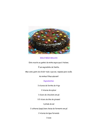 BOLO NEGA MALUCA

    Esta receita eu ganhei da minha sogra que é italiana.

                É um segredinho de família.

Mas como gosto de dividir tudo o que sei, repasso para vocês.

                 As minhas filhas adoram!!

                       Ingredientes:

                3 xícaras de farinha de trigo

                    2 xícaras de açúcar

                1 xícara de chocolate em pó

               1/2 xícara de óleo de girassol

                       1 pitada de sal

      2 colheres (sopa) bem cheias de fermento em pó

                2 xícaras de água fervendo

                           3 ovos
 