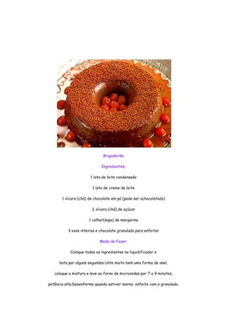 Brigadeirão

                             Ingredientes:

                       1 lata de leite condensado

                        1 lata de creme de leite

       1 xícara (chá) de chocolate em pó (pode ser achocolatado)

                        ¼ xícara (chá) de açúcar

                      1 colher(sopa) de margarina

          3 ovos inteiros e chocolate granulado para enfeitar

                            Modo de Fazer:

            Coloque todos os ingredientes no liquidificador e

      bata por alguns segundos.Unte muito bem uma forma de anel,

   coloque a mistura e leve ao forno de microondas por 7 a 9 minutos,

potência alta.Desenforme quando estiver morno, enfeite com o granulado.
 
