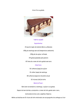 Sirva frio ou gelado.




                                   TORTA ALEMÃ

                                    Ingredientes:

                    -01 pacote duplo de bolacha Maria ou Maizena

                  -250g de manteiga sem sal (temperatura ambiente)

                             -250g de de açúcar refinado

                           -04 gemas passadas pela peneira

                     -02 latas de creme de leite gelado sem soro

                                     Cobertura:

                             02 colheres (sopa) de açúcar

                             01 colher (sopa) de manteiga

                        08 colheres (sopa) de chocolate em pó

                               02 xícaras (chá) de leite

                                   Modo de Fazer:

                Bata bem na batedeira a manteiga, o açúcar e as gemas.

        Depois de bem batidos, acrescente o creme de leite gelado sem o soro,

                     misturando de leve com a espátula. Reserve.

Molhe as bolachas em 01 xícara de leite misturada com um pouquinho de conhaque ou licor
 