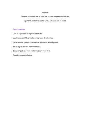 de cacau.

           Forre um refratário com as bolachas, o creme e novamente bolachas,

                ajustando-as bem no creme. Leve a geladeira por 24 horas.




Para a cobertura

Leve ao fogo todos os ingredientes numa

panela e mexa até ficar na textura própria de cobertura.

Deixe amornar e cubra a torta e leve novamente para geladeira.

Retire alguns minutos antes de servir.

Se quiser pode ser feita em forma de aro removível,

forrada com papel alumínio.
 