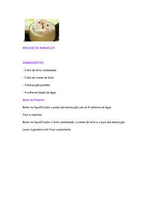 [

MOUSSE DE MARACUJÁ




INGREDIENTES

- 1 lata de leite condensado

- 1 lata de creme de leite

- 3 maracujás grandes

- 4 colheres (sopa) de água

Modo de Preparar

Bater no liquidificador a polpa dos maracujás com as 4 colheres de água.

Coar e reservar.

Bater no liquidificador o leite condensado, o creme de leite e o suco dos maracujás.

Levar à geladeira até ficar consistente.
 