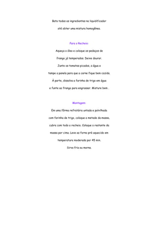 Bata todos os ingredientes no liquidificador

       até obter uma mistura homogênea.




                 Para o Recheio:

     Aqueça o óleo e coloque os pedaços de

      frango já temperados. Deixe dourar.

       Junte os tomates picados, a água e

tampe a panela para que a carne fique bem cozida.

   À parte, dissolva a farinha de trigo em água

e funte ao frango para engrossar. Misture bem .




                   Montagem:

  Em uma fôrma refratária untada e polvilhada

com farinha de trigo, coloque a metade da massa,

cubra com todo o recheio. Coloque o restante da

 massa por cima. Leve ao forno pré-aquecido em

       temperatura moderada por 45 min.

              Sirva fria ou morna.
 