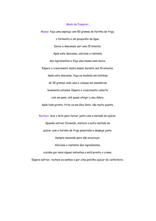 Modo de Preparar:

       Massa: faça uma esponja com 50 gramas de farinha de trigo,

                    o fermento e um pouquinho de água.

                  Deixe-a descansar por uma 15 minutos.

                 Após este descanso, adicione o restante

              dos ingredientes e faça uma massa bem macia.

        Espere o crescimento desta massa durante uns 10 minutos.

             Após este descanso, faça os modelos em bolinhas

             de 30 gramas cada uma e coloque em assadeiras

            levemente untadas. Espere o crescimento coberta

                com um pano, até quase atingir o seu dobro.

        Após tudo pronto, frite-os em óleo lento, não muito quente.



      Recheio: leve o leite para ferver junto com a metade do açúcar.

           Quando estiver fervendo, misture a outra metade do

         açúcar com a farinha de trigo peneirada e despeje junto.

                   Sempre mexendo para não encaroçar.

                   Adicione o restante dos ingredientes,

         cozinhe por mais alguns instantes e está pronto o creme.

Espere esfriar, recheie os sonhos e por cima polvilhe açúcar de confeiteiro.
 