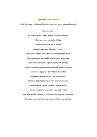 Ingredientes para o recheio:

- 300g de frango cozido e desfiado (o frango deve estar temperado a gosto)



                            Modo de preparo:

           Faça uma esponja com 40 gramas de farinha de trigo,

                   o fermento e um pouquinho de água.

                   Deixe descansar por uns 15 minutos.

                 Após este descanso, adicione o restante

        dos ingredientes da massa, fazendo uma massa bem macia.

         Deixe-a descansar por uns 20 minutos coberta com pano.

           Depois deste descanso, faça um bastão com a massa,

      corte-a em bolinhas de aproximadamente 70 gramas cada uma,

              embole-as e aguarde o descanso de 15 minutos.

              Após este, passe o rolo por cima de cada uma,

           esticando-as numa largura de 8cm, aproximadamente.

             Recheie-as com frango, feche-as como um pastel,

             coloque em assadeiras levemente untadas, pincele

     com ovos batidos e espere o crescimento por mais uns 20 minutos.

      Depois de tudo pronto, leve para assar em forno pré-aquecido.
 